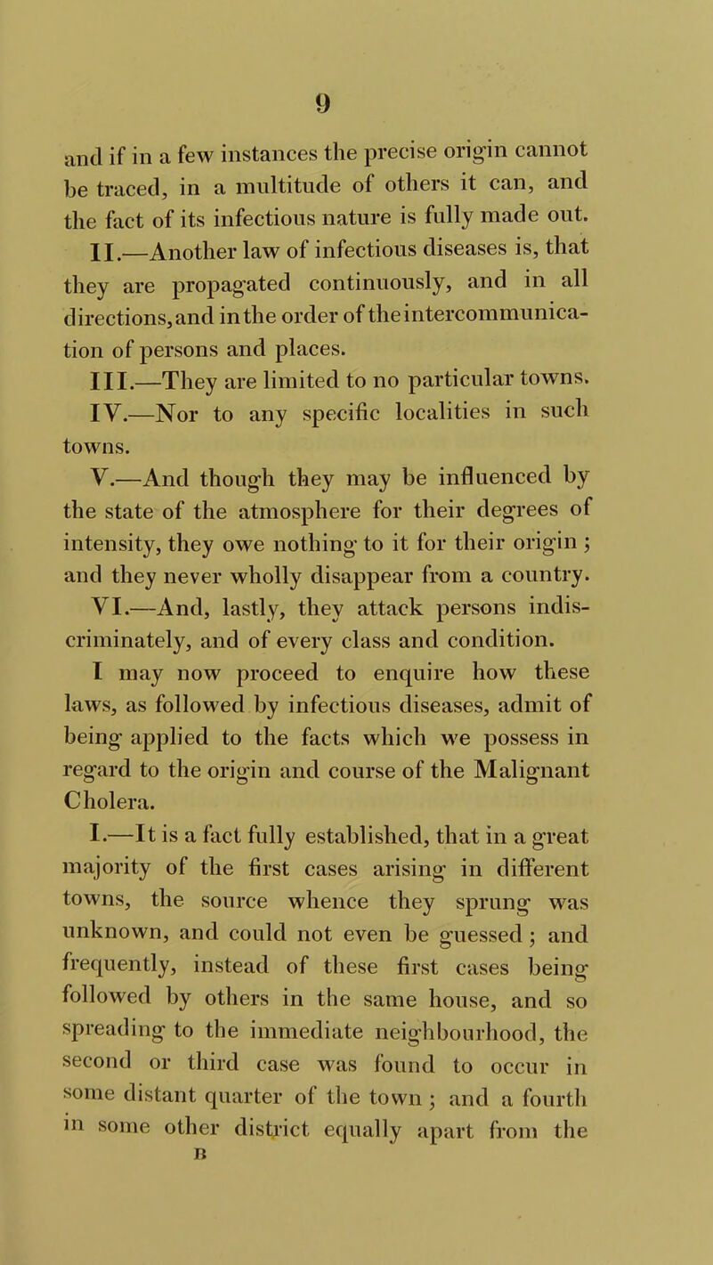 and if in a few instances the precise origin cannot be traced, in a multitude of others it can, and the fact of its infectious nature is fully made out. II. —Another law of infectious diseases is, that they are propagated continuously, and in all directions, and in the order of the intercommunica- tion of persons and places. III. —They are limited to no particular towns. IV. —Nor to any specific localities in such towns. V. —And though they may be influenced by the state of the atmosphere for their degrees of intensity, they owe nothing to it for their origin ; and they never wholly disappear from a country. VI. —And, lastly, they attack persons indis- criminately, and of every class and condition. I may now proceed to enquire how these laws, as followed by infectious diseases, admit of being applied to the facts which we possess in regard to the origin and course of the Malignant C holera. I.—It is a fact fully established, that in a great majority of the first cases arising in different towns, the source whence they sprung was unknown, and could not even be guessed ; and frequently, instead of these first cases being followed by others in the same house, and so spreading to the immediate neighbourhood, the second or third case was found to occur in some distant quarter of the town ; and a fourth in some other district equally apart from the n