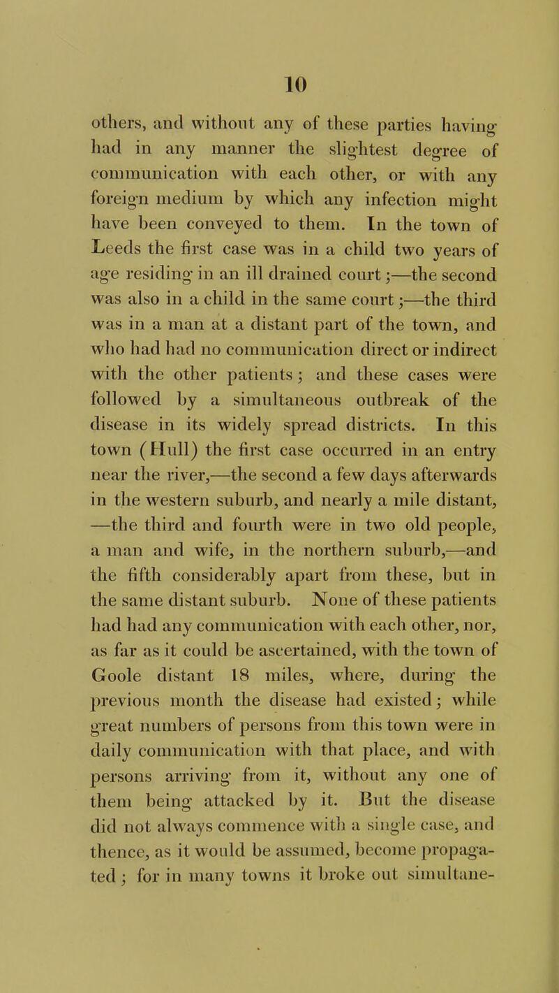 others, and without any of these parties having- had in any manner the slightest degree of communication with each other, or with any foreign medium by which any infection might have been conveyed to them. In the town of Leeds the first case was in a child two years of age residing in an ill drained court;—the second was also in a child in the same court;—the third was in a man at a distant part of the town, and who had had no communication direct or indirect with the other patients ; and these cases were followed by a simultaneous outbreak of the disease in its widely spread districts. In this town (Hull) the first case occurred in an entry near the river,—the second a few days afterwards in the western suburb, and nearly a mile distant, —the third and fourth were in two old people, a man and wife, in the northern suburb,—and the fifth considerably apart from these, but in the same distant suburb. None of these patients had had any communication with each other, nor, as far as it could be ascertained, with the town of Goole distant 18 miles, where, during the previous month the disease had existed; while great numbers of persons from this town were in daily communication with that place, and with persons arriving from it, without any one of them being attacked by it. But the disease did not always commence with a single case, and thence, as it would be assumed, become propaga- ted ; for in many towns it broke out simultane-