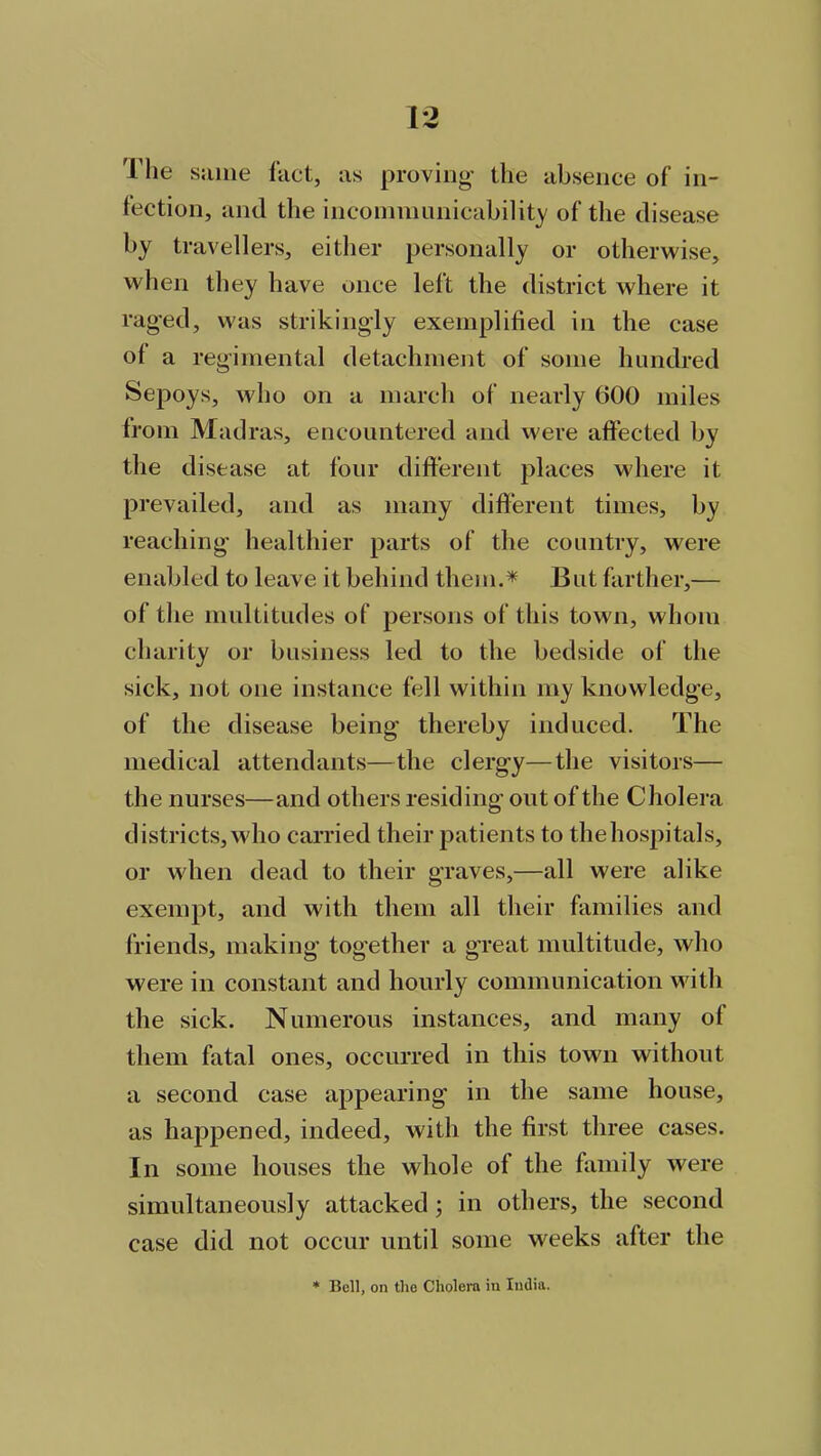 The same fact, as proving- the absence of in- fection, and the incommunicability of the disease by travellers, either personally or otherwise, when they have once left the district where it rag'ed, was strikingly exemplified in the case of a regimental detachment of some hundred Sepoys, who on a march of nearly 600 miles from Madras, encountered and were affected by the disease at four different places where it prevailed, and as many different times, by reaching healthier parts of the country, were enabled to leave it behind them.* But farther,— of the multitudes of persons of this town, whom charity or business led to the bedside of the sick, not one instance fell within my knowledge, of the disease being thereby induced. The medical attendants—the clergy—the visitors— the nurses—and others residing out of the Cholera districts, who carried their patients to thehospitals, or when dead to their graves,—all were alike exempt, and with them all their families and friends, making together a great multitude, who were in constant and hourly communication with the sick. Numerous instances, and many ot them fatal ones, occurred in this town without a second case appearing in the same house, as happened, indeed, with the first three cases. In some houses the whole of the family were simultaneously attacked; in others, the second case did not occur until some weeks alter the * Bell, on the Cholera in India.