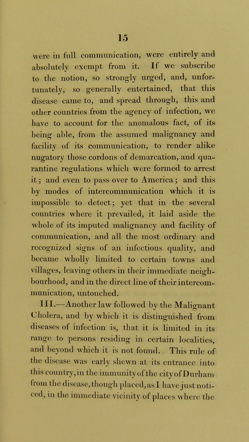 were in full communication, were entirely and absolutely exempt from it. If we subscribe to the notion, so strongly urged, and, unfor- tunately, so generally entertained, that this disease came to, and spread through, this and other countries from the agency of infection, we have to account for the anomalous fact, of its being able, from the assumed malignancy and facility of its communication, to render alike nugatory those cordons of demarcation, and qua- rantine regulations which were formed to arrest it; and even to pass over to America; and this by modes of intercommunication which it is impossible to detect; yet that in the several countries where it prevailed, it laid aside the whole of its imputed malignancy and facility of communication, and all the most ordinary and recognized signs of an infectious quality, and became wholly limited to certain towns and villages, leaving others in their immediate neigh- bourhood, and in the direct line of their intercom- munication, untouched. III.—Another law followed by the Malignant Cholera, and by which it is distinguished from diseases of infection is, that it is limited in its range to persons residing in certain localities, and beyond which it is not found. This rule of the disease was early shewn at its entrance into this country, in the immunity of the city of Durham from the disease, though placed,as I have just noti- ced, in the immediate vicinity of places where the