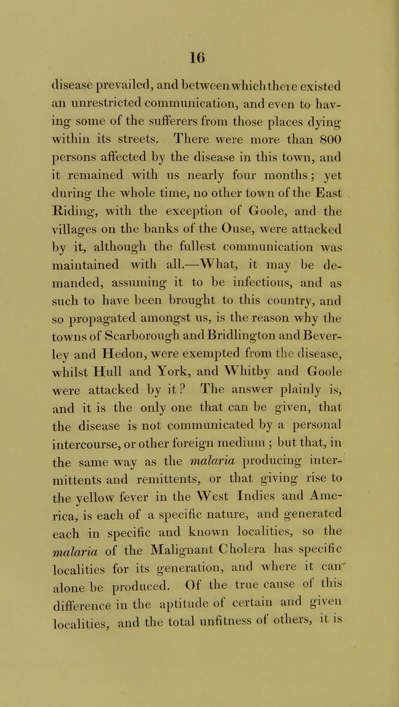 disease prevailed, and between which there existed an unrestricted communication, and even to hav- ing- some of the sufferers from those places dying within its streets. There were more than 800 persons affected by the disease in this town, and it remained with us nearly four months; yet during- the whole time, no other town of the East Riding, with the exception of Goole, and the villages on the banks of the Ouse, were attacked by it, although the fullest communication was maintained with all.—What, it may be de- manded, assuming it to be infectious, and as such to have been brought to this country, and so propagated amongst us, is the reason why the towns of Scarborough and Bridlington and Bever- ley and Hedon, were exempted from the disease, whilst Hull and York, and Whitby and Goole were attacked by it P The answer plainly is, and it is the only one that can be given, that the disease is not communicated by a personal intercourse, or other foreign medium ; but that, in the same way as the malaria producing inter- mittents and remittents, or that giving rise to the yellow fever in the West Indies and Ame- rica, is each of a specific nature, and generated each in specific and known localities, so the malaria of the Malignant Cholera has specific localities for its generation, and where it can alone be produced. Of the true cause of this difference in the aptitude of certain and given localities, and the total unfitness of others, it is