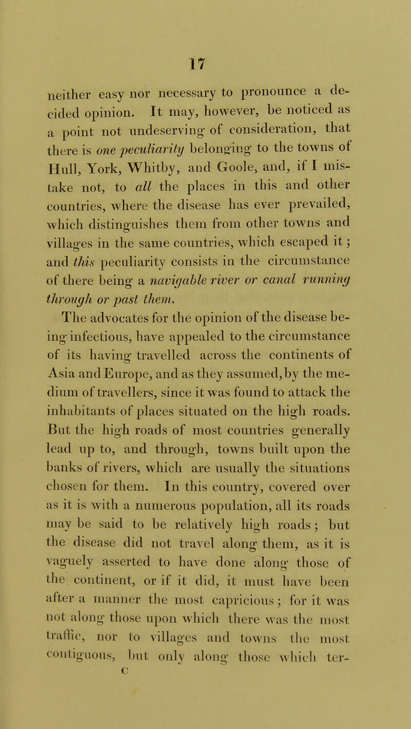 neither easy nor necessary to pronounce a de- cided opinion. It may, however, be noticed as a point not undeserving- of consideration, that there is one peculiarity belonging to the towns ol Hull, York, Whitby, and Goole, and, if I mis- take not, to all the places in this and other countries, where the disease has ever prevailed, which distinguishes them from other towns and villages in the same countries, which escaped it; and this peculiarity consists in the circumstance of there being' a navigable river or canal running through or past them. The advocates for the opinion of the disease be- ing infectious, have appealed to the circumstance of its having travelled across the continents of Asia and Europe, and as they assumed, by the me- dium of travellers, since it was found to attack the inhabitants of places situated on the high roads. But the high roads of most countries generally lead up to, and through, towns built upon the banks of rivers, which are usually the situations chosen for them. In this country, covered over as it is with a numerous population, all its roads may be said to be relatively high roads; but the disease did not travel along them, as it is vaguely asserted to have done along those of the continent, or if it did, it must have been after a manner the most capricious; for it was not along those upon which there was the most traffic, nor to villages and towns the most contiguous, but only along those which ter- c