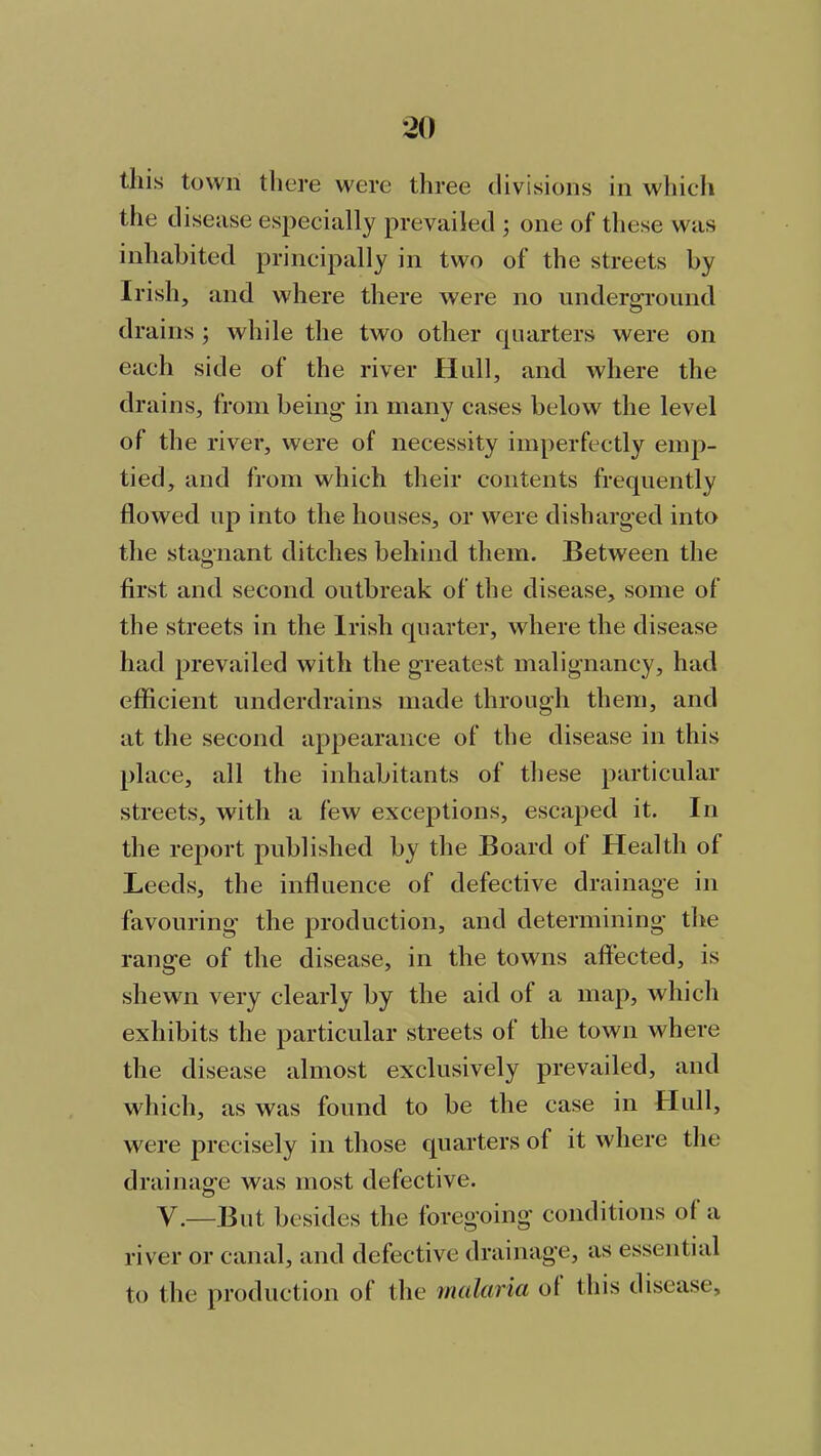 this town there were three divisions in which the disease especially prevailed ; one of these was inhabited principally in two of the streets by Irish, and where there were no underground drains ; while the two other quarters were on each side of the river Hull, and where the drains, from being' in many cases below the level of the river, were of necessity imperfectly emp- tied, and from which their contents frequently flowed up into the houses, or were disharged into the stagnant ditches behind them. Between the first and second outbreak of the disease, some of the streets in the Irish quarter, where the disease had prevailed with the greatest malignancy, had efficient underdrains made through them, and at the second appearance of the disease in this place, all the inhabitants of these particular streets, with a few exceptions, escaped it. In the report published by the Board of Health of Leeds, the influence of defective drainage in favouring the production, and determining the range of the disease, in the towns affected, is shewn very clearly by the aid of a map, which exhibits the particular streets of the town where the disease almost exclusively prevailed, and which, as was found to be the case in Hull, were precisely in those quarters of it where the drainage was most defective. V.—But besides the foregoing conditions ol a river or canal, and defective drainage, as essential to the production of the malaria ot this disease.