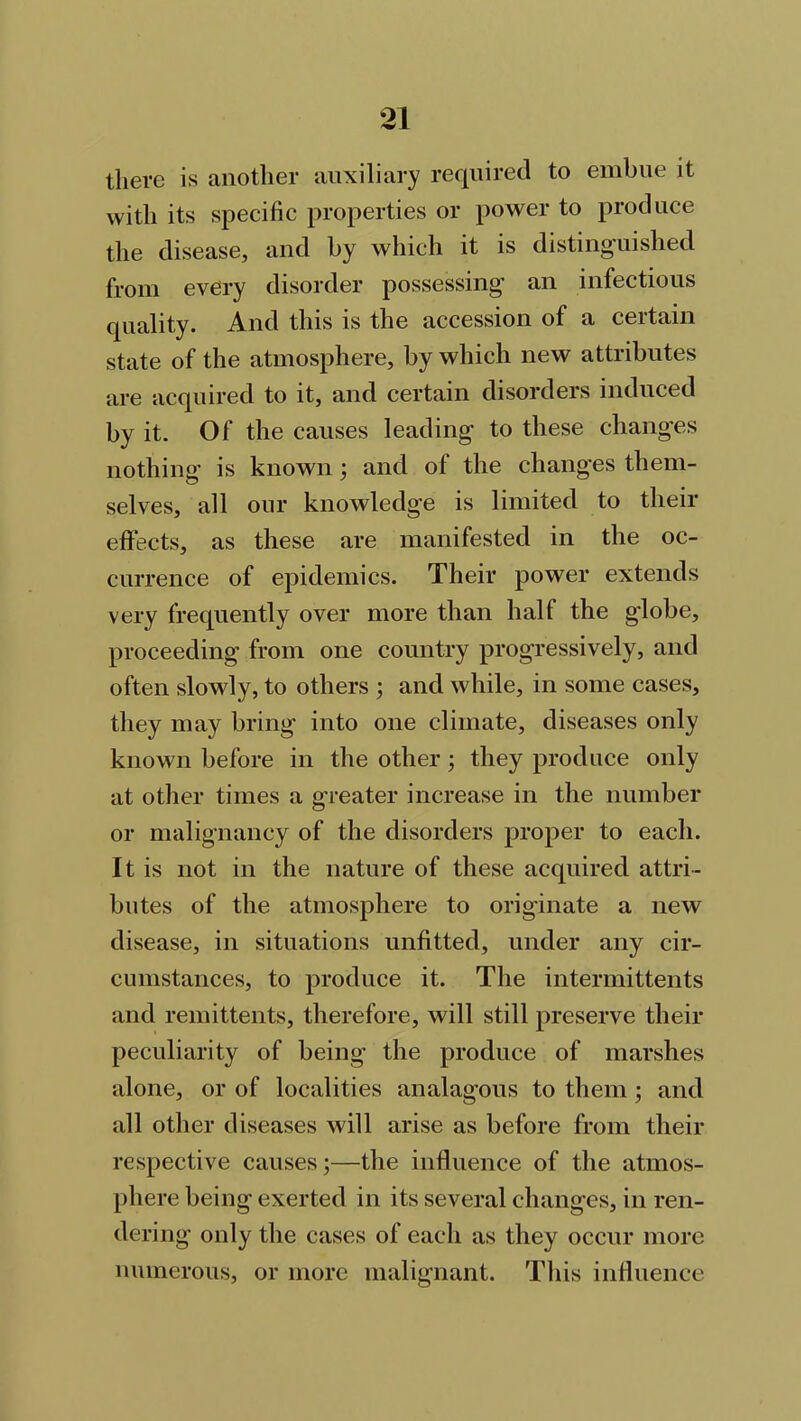 there is another auxiliary required to embue it with its specific properties or power to produce the disease, and by which it is distinguished from every disorder possessing an infectious quality. And this is the accession of a certain state of the atmosphere, by which new attributes are acquired to it, and certain disorders induced by it. Of the causes leading to these changes nothing is known; and of the changes them- selves, all our knowledge is limited to their effects, as these are manifested in the oc- currence of epidemics. Their power extends very frequently over more than half the globe, proceeding from one country progressively, and often slowly, to others ; and while, in some cases, they may bring into one climate, diseases only known before in the other ; they produce only at other times a greater increase in the number or malignancy of the disorders proper to each. It is not in the nature of these acquired attri- butes of the atmosphere to originate a new disease, in situations unfitted, under any cir- cumstances, to produce it. The intermittents and remittents, therefore, will still preserve their peculiarity of being the produce of marshes alone, or of localities analagous to them ; and all other diseases will arise as before from their respective causes;—the influence of the atmos- phere being exerted in its several changes, in ren- dering only the cases of each as they occur more numerous, or more malignant. This influence