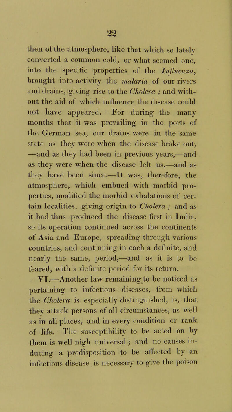 then of the atmosphere, like that which so lately converted a common cold, or what seemed one, into the specific properties of the Influenza, brought into activity the malaria of our rivers and drains, giving rise to the Cholera ; and with- out the aid of which influence the disease could not have appeared. For during the many months that it was prevailing in the ports of the German sea, our drains were in the same state as they were when the disease broke out, —and as they had been in previous years,—and as they were when the disease left us,—and as they have been since.—It was, therefore, the atmosphere, which embued with morbid pro- perties, modified the morbid exhalations of cer- tain localities, giving origin to Cholera ; and as it had thus produced the disease first in India, so its operation continued across the continents of Asia and Europe, spreading through various countries, and continuing in each a definite, and nearly the same, period,—and as it is to be feared, with a definite period for its return. YI.—Another law remaining to be noticed as pertaining to infectious diseases, from which the Cholera is especially distinguished, is, that they attack persons of all circumstances, as well as in all places, and in every condition or rank of life. The susceptibility to be acted on by them is well nigh universal; and no causes in- ducing a predisposition to be affected by an infectious disease is necessary to give the poison