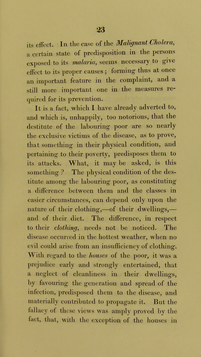 its effect. In the case of the Malignant Cholera, a certain state of predisposition in the persons exposed to its malaria, seems necessary to give effect to its proper causes ; forming thus at once an important feature in the complaint, and a still more important one in the measures re- quired for its prevention. It is a fact, which I have already adverted to, and which is, unhappily, too notorious, that the destitute of the labouring poor are so nearly the exclusive victims of the disease, as to prove, that something in their physical condition, and pertaining to their poverty, predisposes them to its attacks. What, it may be asked, is this something ? The physical condition of the des- titute among the labouring poor, as constituting a difference between them and the classes in easier circumstances, can depend only upon the nature of their clothing,—of their dwellings,— and of their diet. The difference, in respect to their clothing, needs not be noticed. The disease occurred in the hottest weather, when no evil could arise from an insufficiency of clothing. With regard to the houses of the poor, it was a prejudice early and strongly entertained, that a neglect of cleanliness in their dwellings, by favouring the generation and spread of the infection, predisposed them to the disease, and materially contributed to propagate it. But the fallacy of these views was amply proved by the fact, that, with the exception of the houses in