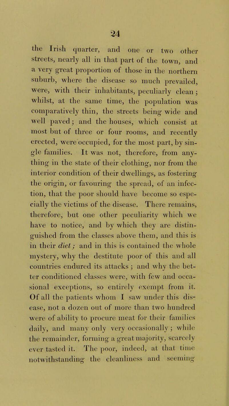 the Irish quarter, and one or two other streets, nearly all in that part of the town, and a very great proportion of those in the northern suburb, where the disease so much prevailed, were, with their inhabitants, peculiarly clean ; whilst, at the same time, the population was comparatively thin, the streets being wide and well paved; and the houses, which consist at most but of three or four rooms, and recently erected, were occupied, for the most part, by sin- gle families. It was not, therefore, from any- thing in the state of their clothing’, nor from the interior condition of their dwellings, as fostering the origin, or favouring the spread, of an infec- tion, that the poor should have become so espe- cially the victims of the disease. There remains, therefore, but one other peculiarity which we have to notice, and by which they are distin- guished from the classes above them, and this is in their diet; and in this is contained the whole mystery, why the destitute poor of this and all countries endured its attacks ; and why the bet- ter conditioned classes were, with few and occa- sional exceptions, so entirely exempt from it. Of all the patients whom I saw under this dis- ease, not a dozen out of more than two hundred were of ability to procure meat for their families daily, and many only very occasionally; while the remainder, forming a great majority, scarcely ever tasted it. The poor, indeed, at that time notwithstanding the cleanliness and seeming