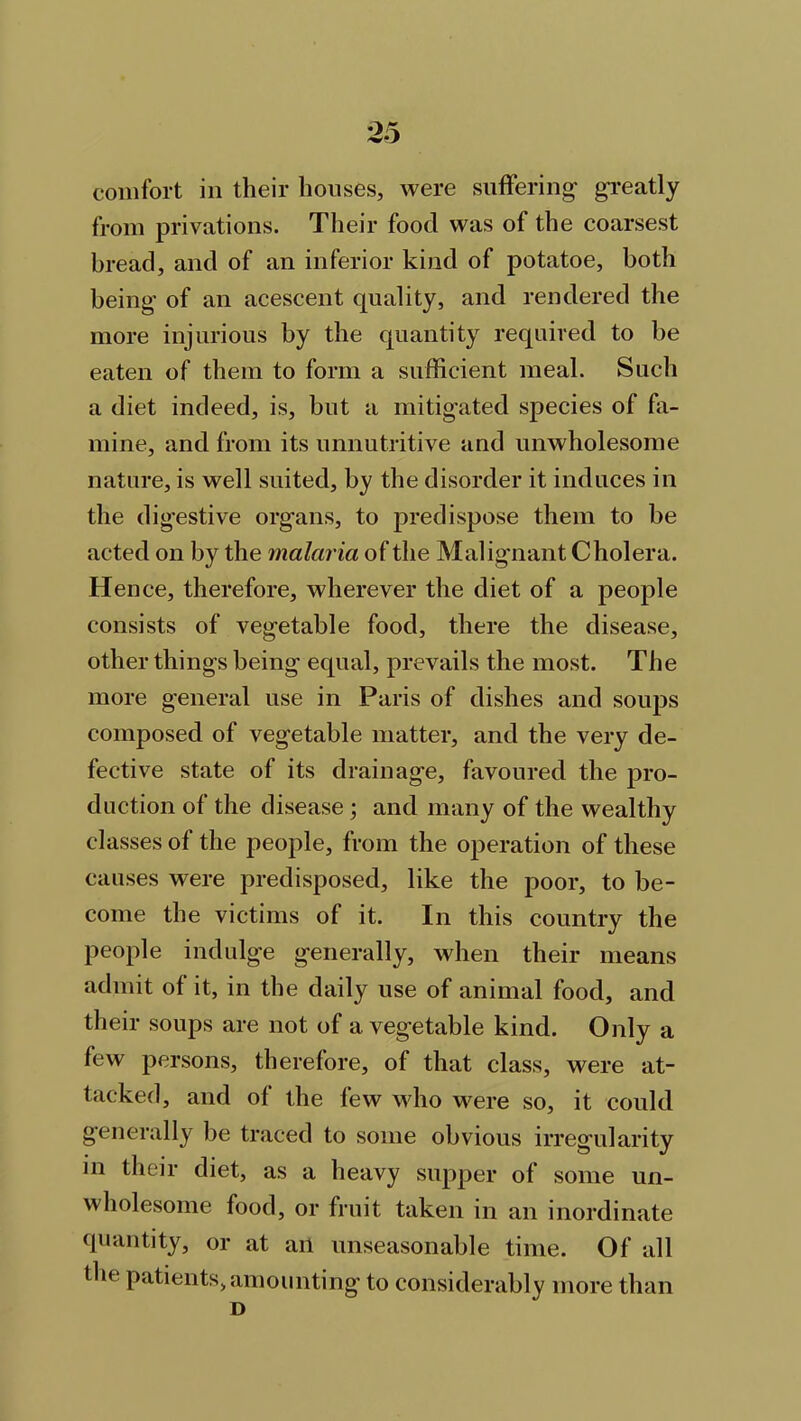 from privations. Their food was of the coarsest bread, and of an inferior kind of potatoe, both being of an acescent quality, and rendered the more injurious by the quantity required to be eaten of them to form a sufficient meal. Such a diet indeed, is, but a mitigated species of fa- mine, and from its unnutritive and unwholesome nature, is well suited, by the disorder it induces in the digestive organs, to predispose them to be acted on by the malaria of the Malignant Cholera. Hence, therefore, wherever the diet of a people consists of vegetable food, there the disease, other things being equal, prevails the most. The more general use in Paris of dishes and sonps composed of vegetable matter, and the very de- fective state of its drainage, favoured the pro- duction of the disease ; and many of the wealthy classes of the people, from the operation of these causes were predisposed, like the poor, to be- come the victims of it. In this country the people indulge generally, when their means admit of it, in the daily use of animal food, and their soups are not of a vegetable kind. Only a few persons, therefore, of that class, were at- tacked, and of the few who were so, it could generally be traced to some obvious irregularity in their diet, as a heavy supper of some un- wholesome food, or fruit taken in an inordinate quantity, or at an unseasonable time. Of all the patients, amounting to considerably more than