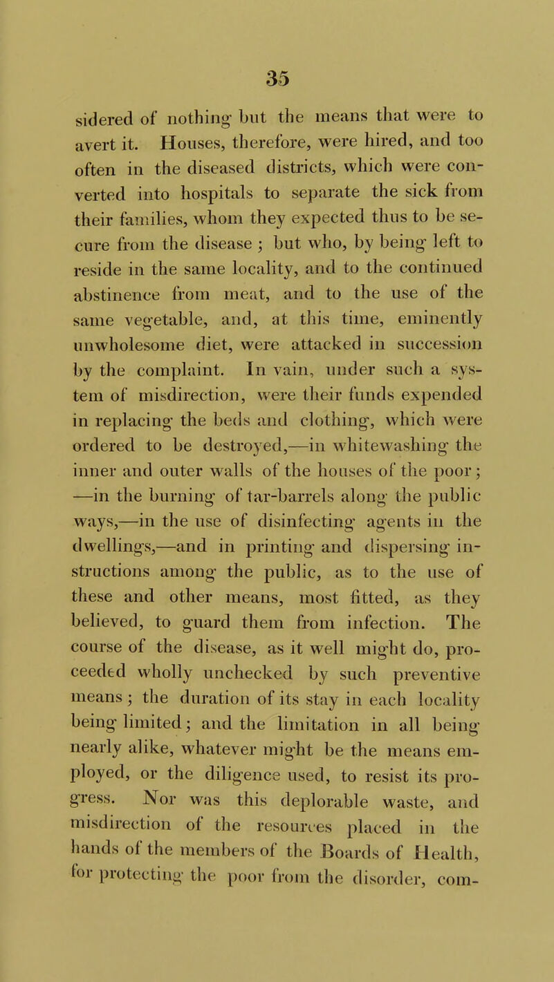 sidered of nothing but the means that were to avert it. Houses, therefore, were hired, and too often in the diseased districts, which were con- verted into hospitals to separate the sick from their families, whom they expected thus to be se- cure from the disease ; but who, by being left to reside in the same locality, and to the continued abstinence from meat, and to the use of the same vegetable, and, at this time, eminently unwholesome diet, were attacked in succession by the complaint. In vain, under such a sys- tem of misdirection, were their funds expended in replacing the beds and clothing, which were ordered to be destroyed,—in whitewashing the inner and outer walls of the houses of the poor ; —in the burning of tar-barrels along the public- ways,—in the use of disinfecting agents in the dwellings,—and in printing’ and dispersing in- structions among the public, as to the use of these and other means, most fitted, as they believed, to guard them from infection. The course of the disease, as it well might do, pro- ceeded wholly unchecked by such preventive means ; the duration of its stay in each locality being limited; and the limitation in all being nearly alike, whatever might be the means em- ployed, or the diligence used, to resist its pro- gress. Nor was this deplorable waste, and misdirection of the resources placed in the hands of the members of the Boards of Health, hn protecting the poor from the disorder, com-