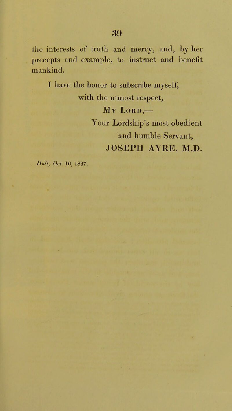 the interests of truth and mercy, and, by her precepts and example, to instruct and benefit mankind. I have the honor to subscribe myself, with the utmost respect. My Lord,— Your Lordship’s most obedient and humble Servant, JOSEPH AYRE, MJD. Hull, Oct. 16, 1837.