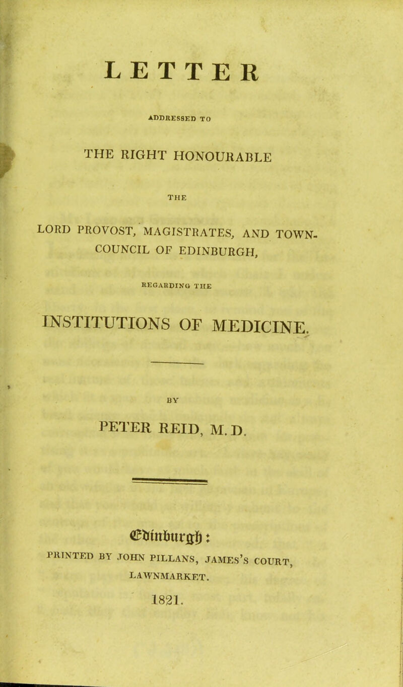 LETTER ADDRESSED TO THE RIGHT HONOURABLE THE LORD PROVOST, MAGISTRATES, AND TOWN- COUNCIL OF EDINBURGH, regarding the INSTITUTIONS OF MEDICINE. BY PETER REID, M. D. PRINTED BY JOHN PILLANS, JAMES’s COURT, EAWNMARKET. 1821.