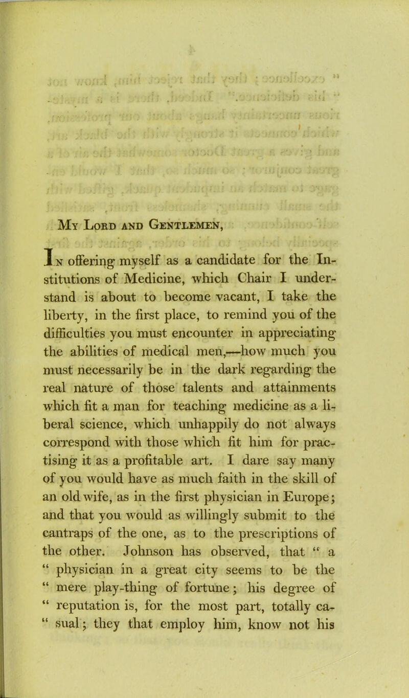 .. * .1 u . My Lord and Gentlemen, ' I n offering myself as a candidate for the In- stitutions of Medicine, which Chair I under- stand is about to become vacant, I take the liberty, in the first place, to remind you of the difficulties you must encounter in appreciating the abilities of medical men,—how much you must necessarily be in the dark regarding the real nature of those' talents and attainments which fit a man for teaching medicine as a li- beral science, which unhappily do not always coiTCspond with those which fit him for prac- tising it as a profitable art. I dare say many of you would have as much faith in the skill of an old wife, as in the first physician in Europe; and that you would as willingly submit to the cantraps of the one, as to the prescriptions of the other. Johnson has observed, that “ a “ physician in a great city seems to be the “ mere play-thing of fortune; his degree of “ reputation is, for the most part, totally ca- “ sual; they that employ him, know not his