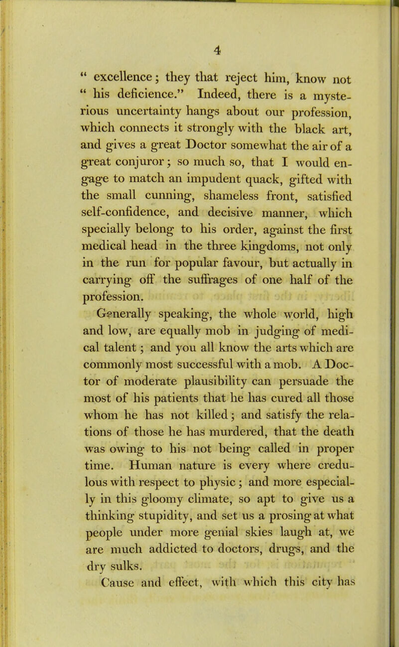 “ excellence; they that reject him, know not “ his deficience.” Indeed, there is a myste- rious uncertainty hangs about our profession, which comiects it strongly with the black art, and gives a great Doctor somewhat the air of a great conjuror; so much so, that I would en- gage to match an impudent quack, gifted with the small cunning, shameless front, satisfied self-confidence, and decisive manner, which specially belong to his order, against the first medical head in the three kingdoms, not only in the run for popular favour, but actually in carrying off the suffrages of one half of the profession. Generally speaking, the whole world, high and low, are equally mob in judging of medi- cal talent; and you all know the arts which are commonly most successful with a mob. A Doc- tor of moderate plausibility can persuade the most of his patients that he has cured all those whom he has not killed; and satisfy the rela- tions of those he has murdered, that the death was owing to his not being called in proper time. Human nature is every where credu- lous with respect to physic; and more especial- ly in this gloomy climate, so apt to give us a thinking stupidity, and set us a prosing at what people under more genial skies laugh at, we are much addicted to doctors, drugs, and the dry sulks. Cause and effect, with which this city has