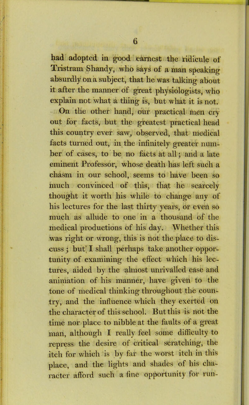 had'adopted in good earnest the ridicule of Tristram Shandy, who says of a man speaking absurdly on a subject, that he was talking about it after the manner of great physiologists, who explain not what a thing is, but what it is not. On the other hand, bur practical men cry out for facts, but the greatest practical head this country ever saw^ observed, that medical facts turned out, in the infinitely greater num- ber of cases, to' be no facts at all; arid a late eminent Professor, whose death has left such a chasm in our school, seems to have been so much convinced of this, that he scarcely thought it worth his while to change any of his lectures for the last thirty years, or even so much as allude to one in a thousand of the medical productions of his day. Whether this was right or wrong, this is hot the place to dis- cuss ; but’ I shall perhaps take another oppor- tunity of examining the effect which his lec- tures, aided by the almost unrivalled ease and animation of his manner, have given to the tone of medical thinking throughout the coun- try, and tlie influence which they exerted on the character of this school. But this is not the time nor place to nibble at the faults of a great man, although I really feel some difficulty to repress the desire of critical scratching, the itch for which is by far the worst itch in this place, and the lights and shades of his cha- racter afford such a fine opportunity for run-