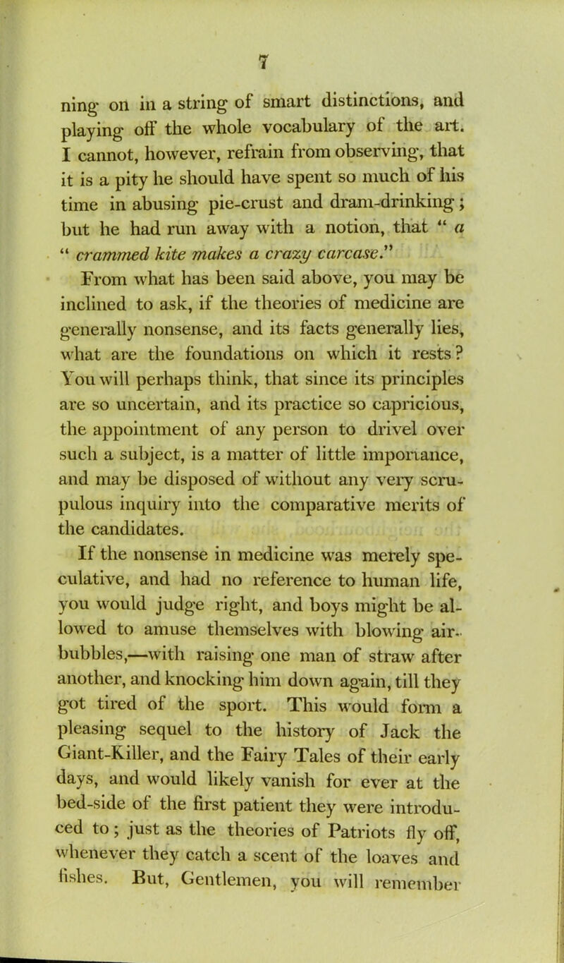 ning* on in a string of smart distinctions, and playing off the whole vocabulary of the art. I cannot, however, refrain from observing, that it is a pity he should have spent so much of his time in abusing pie-crust and dram-drinking; but he had run away with a notion, tliat “ a “ crammed kite makes a crazy carcase^ From what has been said above, you may be inclined to ask, if the theories of medicine are genei’ally nonsense, and its facts generally lies, what are the foundations on which it rests? You will perhaps think, that since its principles are so uncertain, and its practice so capricious, the appointment of any person to drivel over such a subject, is a matter of little impoiaance, and may be disposed of without any very scru- pulous inquiry into the comparative merits of the candidates. If the nonsense in medicine was merely spe- culative, and had no reference to human life, you would judge right, and boys might be al- lowed to amuse themselves with blowing air- bubbles,—with raising one man of straw after another, and knocking him down ag*ain, till they got tired of the sport. This would fonn a pleasing sequel to the history of Jack the Giant-Killer, and the Fairy Tales of their early days, and would likely vanish for ever at the bed-side of the first patient they were introdu- ced to; just as the theories of Patriots fly off, whenever they catch a scent of the loaves and fishes. But, Gentlemen, you will remember