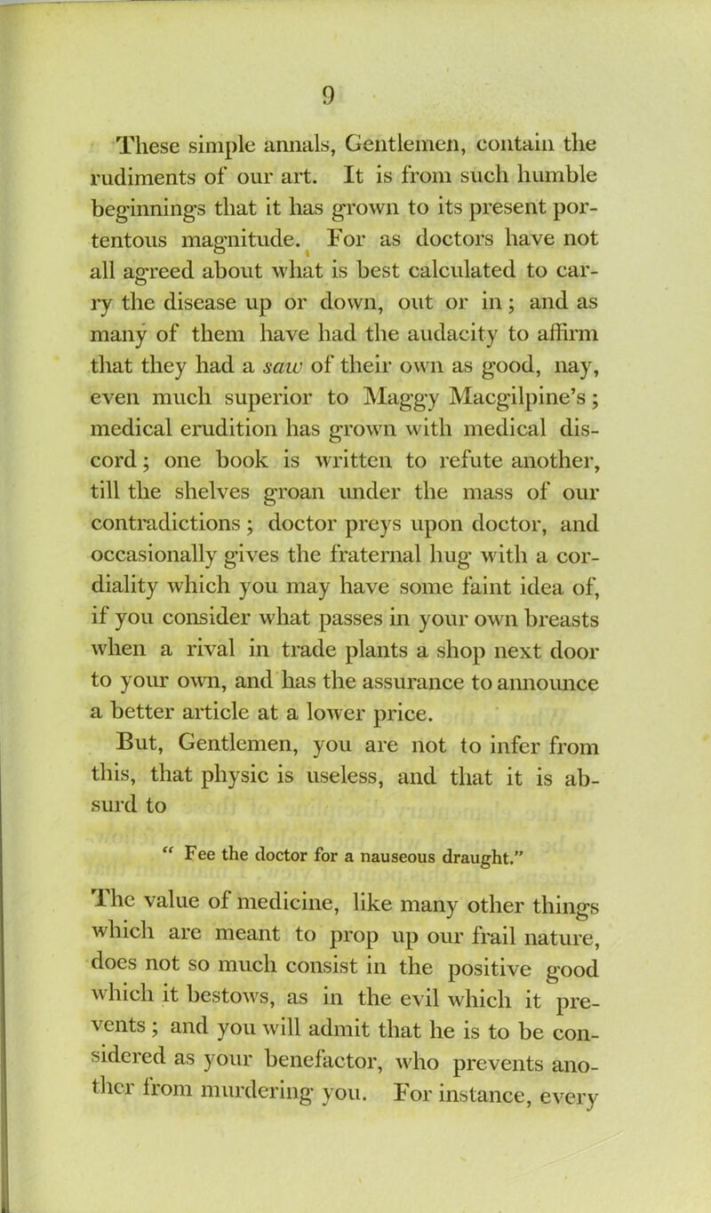 These simple annals, Gentlemen, contain the rudiments of our art. It is from such humble beginnings that it has grown to its present por- tentous magnitude.^ For as doctors have not all ao:reed about what is best calculated to car- ry the disease up or down, out or in; and as many of them have had the audacity to affirm that they had a saiu of their own as good, nay, even much superior to Maggy Macgilpine’s; medical erudition has grown with medical dis- cord ; one book is written to refute another, till the shelves groan under the mass of our contradictions ; doctor preys upon doctor, and occasionally gives the fraternal hug with a cor- diality which you may have some faint idea of, if you consider what passes in your own breasts when a rival in trade plants a shop next door to your o\vn, and has the assurance to aimoimce a better article at a lower price. But, Gentlemen, you are not to infer from this, that physic is useless, and that it is ab- surd to Fee the doctor for a nauseous draught.” 1 he value of medicine, like many other things which are meant to prop up our frail nature, does not so much consist in the positive good which it bestows, as in the evil which it pre- vents ; and you will admit that he is to be con- sidered as your benefactor, who prevents ano- ther from murdering you. For instance, every