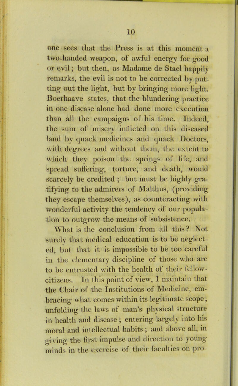 one sees that the Press is at this moment a two-handed weapon, of awful energy for good or evil; but then, as Madame de Stael happily remarks, the evil is not to be corrected by put- ting out the light, but by bringing more light. Boerhaave states, that the blundering practice in one disease alone had done more execution than all the campaigns of his time. Indeed, the sura of misery inflicted on this diseased land by quack medicines and quack Doctors, with degrees and without them, the extent to which they poison the springs of life, and spread suffering, torture, and death, would scarcely be credited ; but must be highly gra- tifying to the admirers of Malthus, (providing they escape themselves), as counteracting with wonderfid activity the tendency of our popula- tion to outgrow the means of subsistence. What is the conclusion from all this ? Not surely that medical education is to be neglect- ed, but that it is impossible to be too careful in the elementary discipline of those who are to be entrusted with the health of their fellow- citizens. In this point of view, I maintain that the Chair of the Institutions of Medicine, em- bracing what comes within its legitimate scope; unfolding the laws of man’s physical structure in health and disease; entering largely into his moral and intellectual habits ; and above all, in giving the first impulse and direction to young minds in the exercise of their facullies on pro-