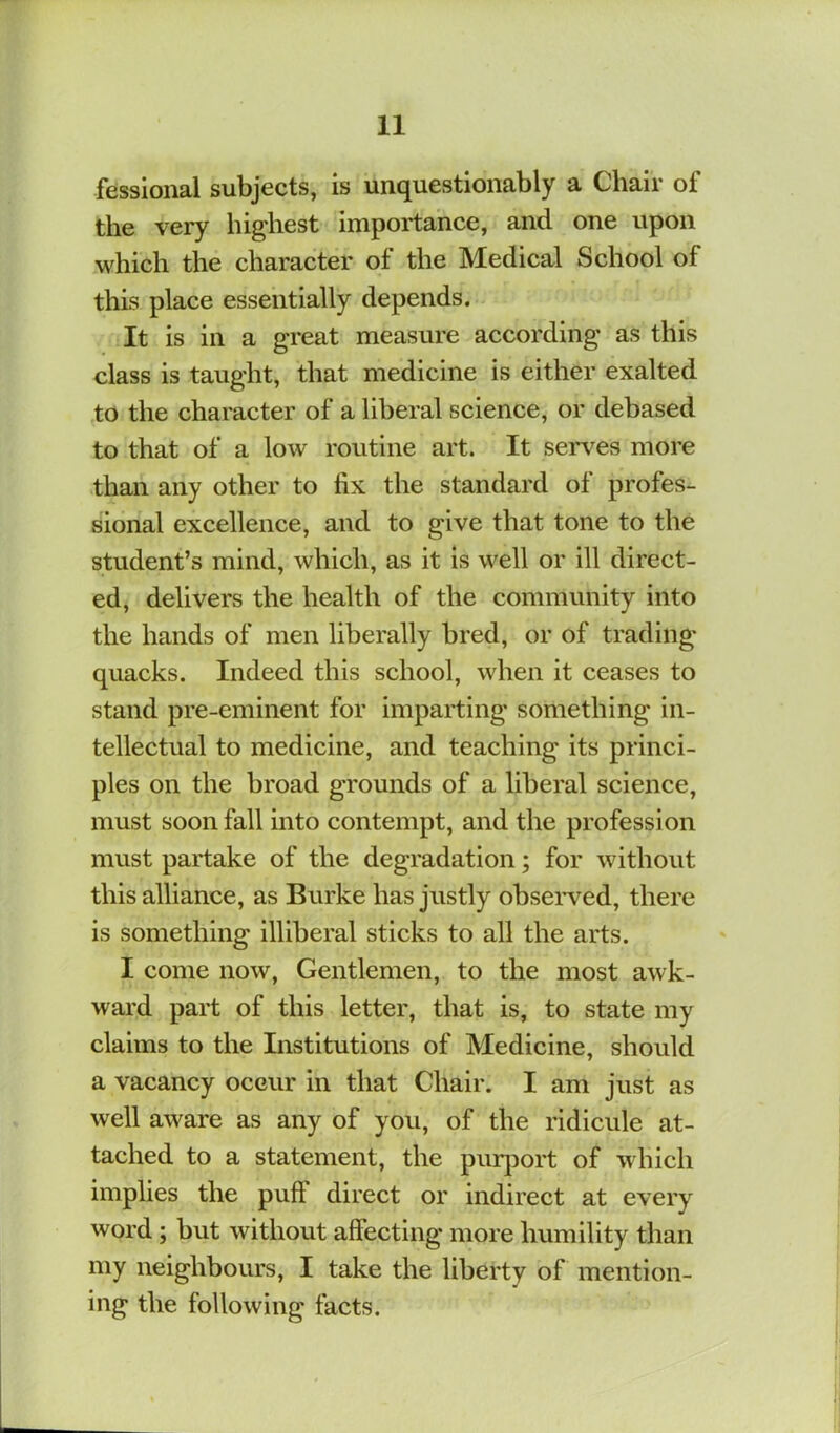 fesslonal subjects, is unquestionably a Chair of the very highest importance, and one upon which the character of the Medical School of this place essentially depends. It is in a great measure according as this class is taught, that medicine is either exalted to the character of a liberal science, or debased to that of a low routine art. It serves more than any other to fix the standard of profes- sional excellence, and to give that tone to the student’s mind, which, as it is well or ill direct- ed, delivers the health of the community into the hands of men liberally bred, or of trading quacks. Indeed this school, when it ceases to stand pre-eminent for imparting something in- tellectual to medicine, and teaching its princi- ples on the broad grounds of a liberal science, must soon fall into contempt, and the profession must partake of the degradation; for without this alliance, as Burke has justly obseiwed, there is something illiberal sticks to all the arts. I come now, Gentlemen, to the most awk- ward part of this letter, that is, to state my claims to the Institutions of Medicine, should a vacancy occur in that Chair. I am just as well aware as any of you, of the ridicule at- tached to a statement, the piirjDort of which implies the puff direct or indirect at every word; but without affecting more humility than my neighbours, I take the liberty of mention- ing the following facts.