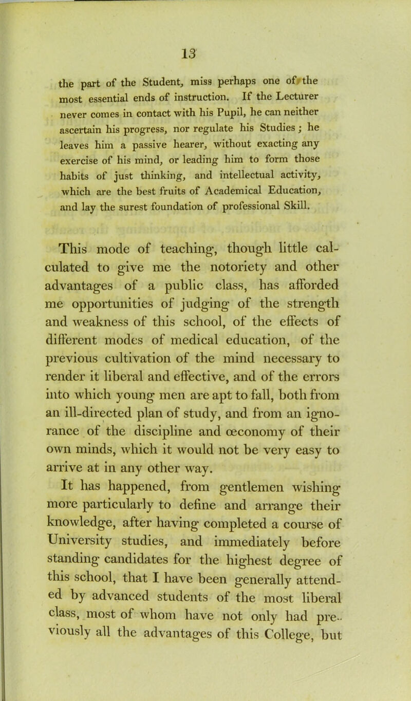 the part of the Student, miss perhaps one off the most essential ends of instruction. If the Lecturer never comes in contact with his Pupil, he can neither ascertain his progress, nor regulate his Studies; he leaves him a passive hearer, without exacting any exercise of his mind, or leading him to form those habits of just thinking, and intellectual activity, which are the best fruits of Academical Education, and lay the surest foundation of professional Skill. This mode of teaching, though little cal- culated to give me the notoriety and other advantages of a public class, has afforded me opportunities of judging of the strength and weakness of this school, of the effects of different modes of medical education, of the previous cultivation of the mind necessary to render it liberal and effective, and of the errors into which young men are apt to fall, both from an ill-directed plan of study, and from an igno- rance of the discipline and oeconomy of their own minds, which it would not be very easy to arrive at in any other way. It has happened, from gentlemen wishing more particularly to define and arrange their knowledge, after having completed a com'se of University studies, and immediately before standing candidates for the highest degree of this school, that I have been generally attend- ed by advanced students of the most liberal class, most of whom have not only had pre- viously all the advantages of this College, but