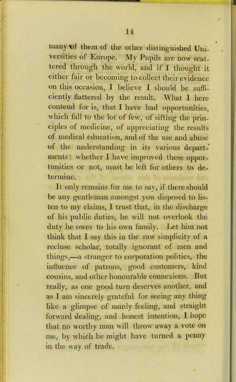 ^ • many t)l them of tiie other tlistiiiguished Uni- versities of Europe. My Pupils are now scat- tered through the world, and if I thought it either fair or becoming to collect their evidence on this occasion, I believe I should be suffi- ciently flattered by the result. What I here contend for is, that I have had opportunities, which fall to the lot of few, of sifting the prin- ciples of medicine, of appreciating the results of medical education, and of the use and abuse of the understanding in its various depart- ments : whether I have improved these oppor- tunities or not, must be left for others to de- termine. It only remains for me to say, if there should be any gentleman amongst you disposed to lis- ten to my claims, I trust that, in the discharge of his public duties, he will not overlook the duty he owes to his own family. Let him not think that I say this in the raw simplicity of a recluse scholar, totally ignorant of men and things,—a stranger to corporation politics, the influence of patrons, good customers, kind cousins, and other honourable connexions. But really, as one good turn deserves another, and as I am sincerely grateful for seeing any thing like a glimpse of manly feeling, and straight forward dealing, and honest intention, I hope that no worthy man will throw away a vote on me, by which he might have turned a penny in the way of trade.