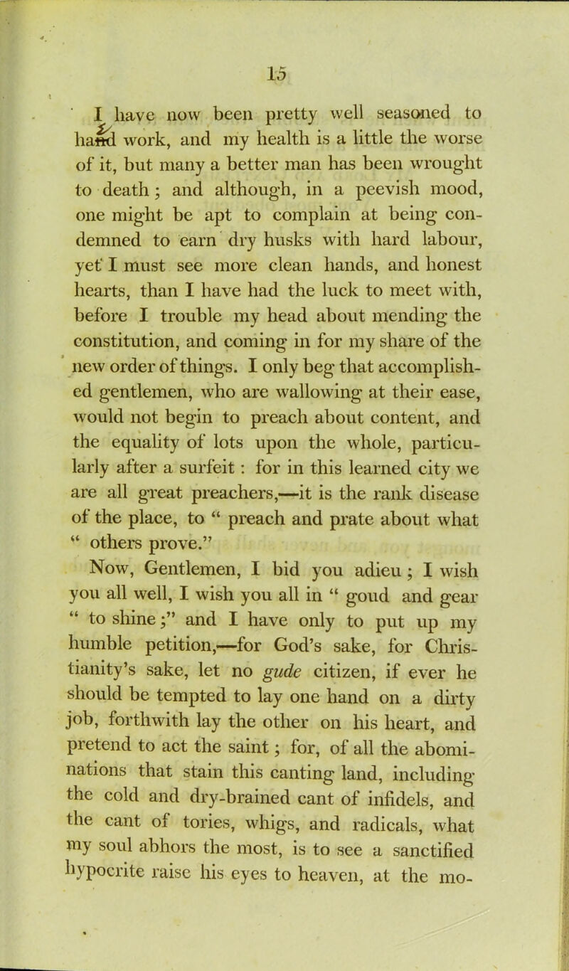 I have now been pretty well seasoned to lia^ work, and my health is a little the worse of it, but many a better man has been wrought to death; and although, in a peevish mood, one might be apt to complain at being con- demned to earn dry husks with hard labour, yet' I must see more clean hands, and honest hearts, than I have had the luck to meet with, before I trouble my head about mending the constitution, and coming in for my share of the new order of things. I only beg that accomplish- ed gentlemen, who are wallowing at their ease, would not begin to preach about content, and the equality of lots upon the whole, particu- larly after a surfeit: for in this learned city we are all great preachers,—it is the ranlv disease of the place, to “ preach and prate about what “ othem prove.” Now, Gentlemen, I bid you adieu; I wish you all well, I wish you all in “ goud and gear “ to shineand I have only to put up my humble petition,—for God’s sake, for Chris- tianity’s sake, let no gude citizen, if ever he should be tempted to lay one hand on a dirty job, forthwith lay the other on his heart, and pretend to act the saint; for, of all the abomi- nations that stain this canting land, including the cold and dry-brained cant of infidels, and the cant of tories, whigs, and radicals, what my soul abhors the most, is to see a sanctified hypocrite raise his eyes to heaven, at the mo-