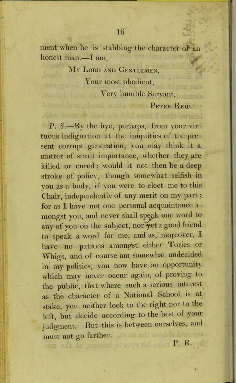 ment when lie is stabbing the character oP an honest man.—I am, yr My Lord and Gentlemen, Your most obedient. Very humble Servant, Peter IIeid. P. S.—By the bye, perhaps, from your vir- tuous indignation at the iniquities of the pre- sent corrupt generation, you may think it a matter of small importance, whether they are killed or cured; would it not then he a deep stroke of policy, though somewhat selfish in you as a body, if you were to elect me to this Chair, independently of any merit on my part; for as I have not one personal acquaintance a- mongst you, and never shall sp^k one word to any of you on the subject, nor ^et a good friend to speak a word for me, and as, mofeover, I have no patrons amongst either Tories or Whigs, and of course am somewhat undecided in my politics, you now have an opportunity which may never occur again, of proving to the public, that where such a serious interest as the character of a National School is at stake, you neither look to the right nor to the left, but decide according to the best of your judgment. But this is between ourselves, and must not go farther. P. R.