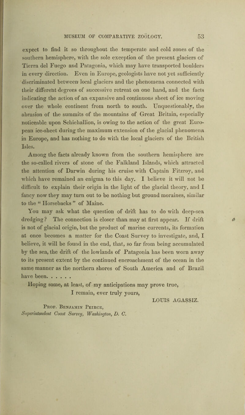 expect to find it so throughout the temperate and cold zones of the southern hemisphere, with the sole exception of the present glaciers of Tierra del Fuego and Patagonia, which may have transported boulders in every direction. Even in Europe, geologists have not yet sufficiently discriminated between local glaciers and the phenomena connected with their different degrees of successive retreat on one hand, and the facts indicating the action of an expansive and continuous sheet of ice moving over the whole continent from north to south. Unquestionably, the abrasion of the summits of the mountains of Great Britain, especially noticeable upon Schiehallion, is owing to the action of the great Euro- pean ice-sheet during the maximum extension of the glacial phenomena in Europe, and has nothing to do with the local glaciers of the British Isles. Among the facts already known from the southern hemisphere are the so-called rivers of stone of the Falkland Islands, which attracted the attention of Darwin during his cruise with Captain Fitzroy, and which have remained an enigma to this day. I believe it will not be difficult to explain their origin in the light of the glacial theory, and I fancy now they may turn out to be nothing but ground moraines, similar to the “ Horsebacks ” of Maine. You may ask what the question of drift has to do with deep-sea dredging? The connection is closer than may at first appear. If drift is not of glacial origin, but the product of marine currents, its formation at once becomes a matter for the Coast Survey to investigate, and, I believe, it will be found in the end, that, so far from being accumulated by the sea, the drift of the lowlands of Patagonia has been worn away to its present extent by the continued encroachment of the ocean in the same manner as the northern shores of South America and of Brazil have been. Hoping some, at least, of my anticipations may prove true, I remain, ever truly yours, Prof. Benjamin Peirce, Superintendent Coast Survey, Washington, D. C. LOUIS AGASSIZ.