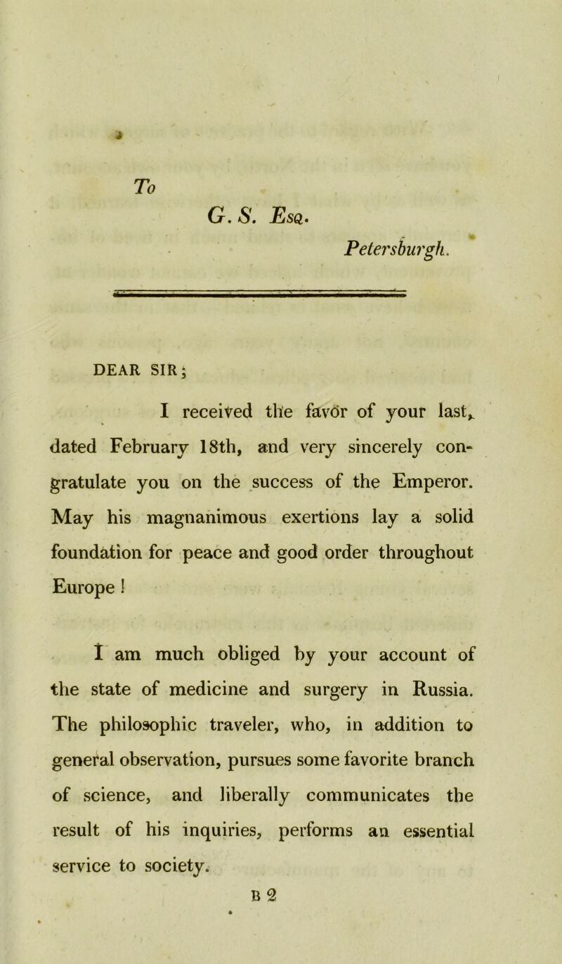 To G. S. Esq. Petersburgh. DEAR SIR; I received the favor of your lastK dated February 18th, and very sincerely con- gratulate you on the success of the Emperor. May his magnanimous exertions lay a solid foundation for peace and good order throughout Europe ! I am much obliged by your account of the state of medicine and surgery in Russia. The philosophic traveler, who, in addition to general observation, pursues some favorite branch of science, and liberally communicates the result of his inquiries, performs an essential service to society. B 2
