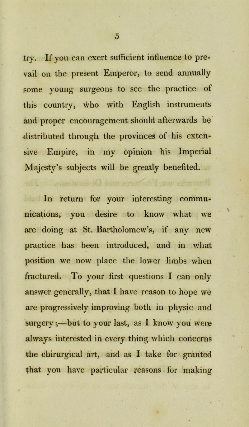 try. If you can exert sufficient influence to pre- vail on the present Emperor, to send annually some young surgeons to see the practice of this country, who with English instruments and proper encouragement should afterwards be distributed through the provinces of his exten- sive Empire, in my opinion his Imperial Majesty’s subjects will be greatly benefited. In return for your interesting commu- nications, you desire to know what we are doing at St. Bartholomew’s, if any new practice has been introduced, and in what position we now place the lower limbs when fractured. To your first questions I can only answer generally, that I have reason to hope we are progressively improving both in physic and surgery,—but to your last, as I know you were always interested in every thing which concerns the chirurgical art, and as I take for granted that you have particular reasons for making