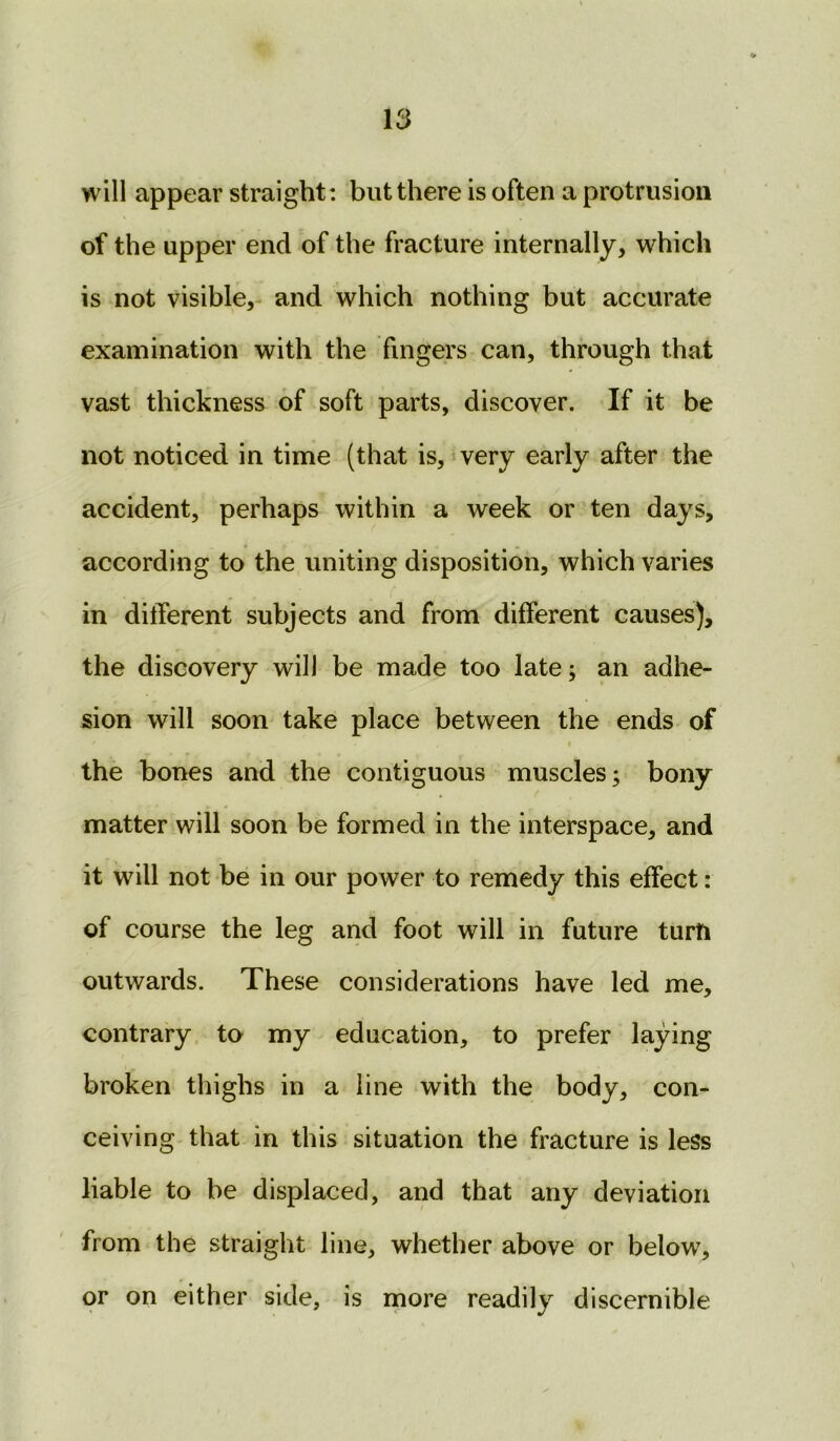 will appear straight : but there is often a protrusion of the upper end of the fracture internally, which is not visible, and which nothing but accurate examination with the fingers can, through that vast thickness of soft parts, discover. If it be not noticed in time (that is, very early after the accident, perhaps within a week or ten days, according to the uniting disposition, which varies in different subjects and from different causes), the discovery will be made too late; an adhe- sion will soon take place between the ends of * - * . * the bones and the contiguous muscles; bony matter will soon be formed in the interspace, and it will not be in our power to remedy this effect: of course the leg and foot will in future turfi outwards. These considerations have led me, contrary to my education, to prefer laying broken thighs in a line with the body, con- ceiving that in this situation the fracture is less liable to be displaced, and that any deviation from the straight line, whether above or below, or on either side, is more readily discernible