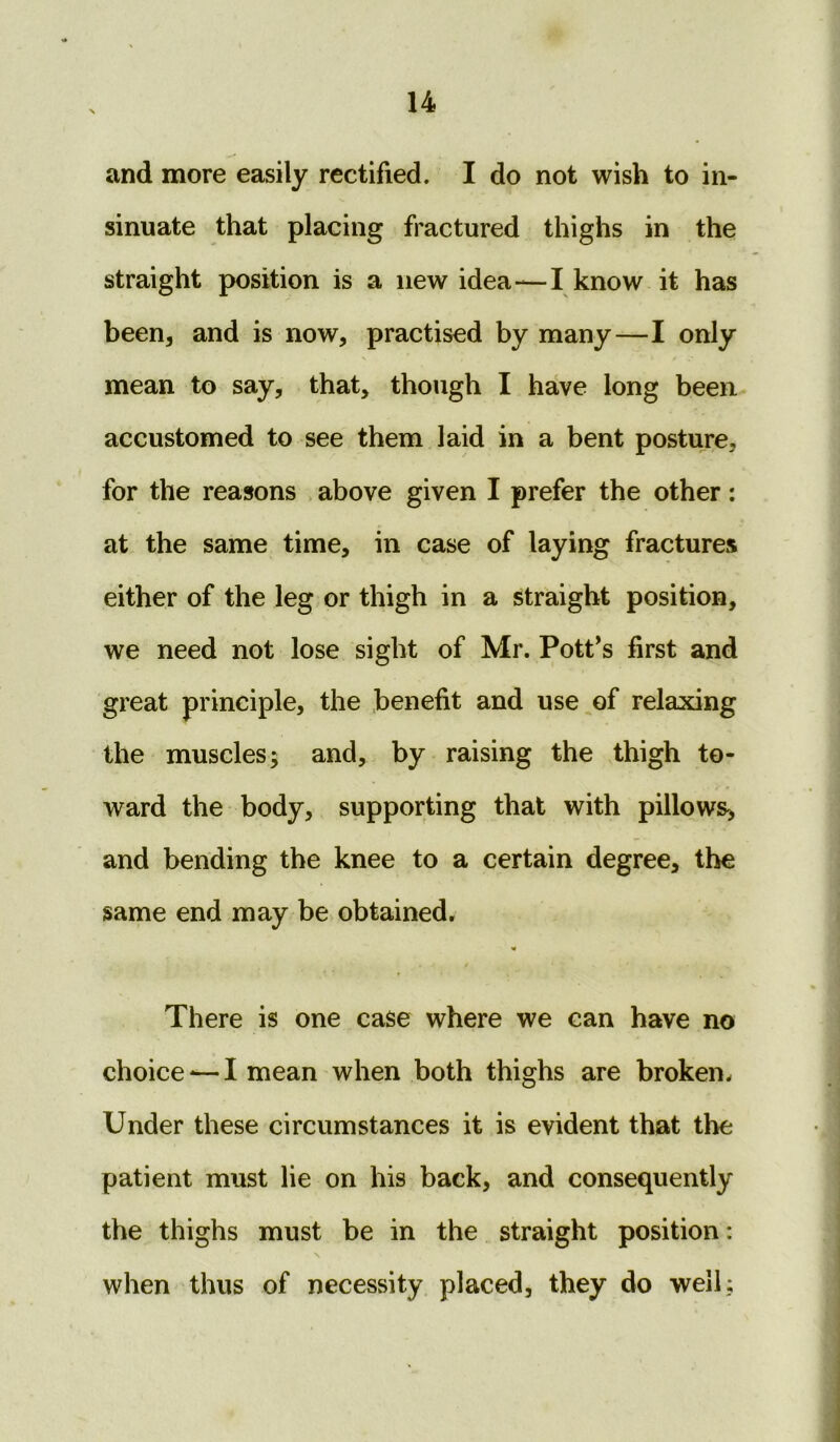 and more easily rectified. I do not wish to in- sinuate that placing fractured thighs in the straight position is a new idea—I know it has been, and is now, practised by many—I only mean to say, that, though I have long been accustomed to see them laid in a bent posture, for the reasons above given I prefer the other: at the same time, in case of laying fractures either of the leg or thigh in a straight position, we need not lose sight of Mr. Pott's first and great principle, the benefit and use of relaxing the muscles; and, by raising the thigh to- ward the body, supporting that with pillows, and bending the knee to a certain degree, the same end may be obtained. There is one case where we can have no choice <—I mean when both thighs are broken. Under these circumstances it is evident that the patient must lie on his back, and consequently the thighs must be in the straight position: when thus of necessity placed, they do well;