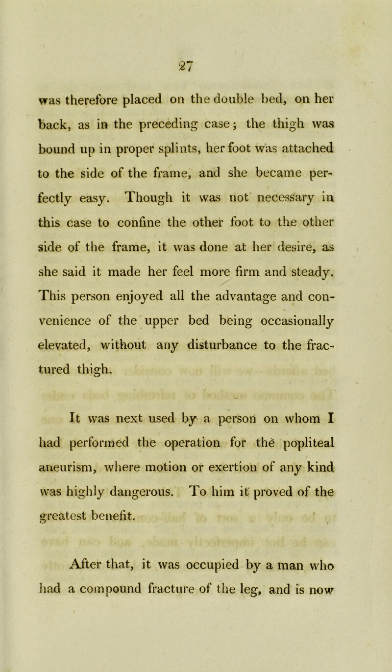 was therefore placed on the doable bed, on her back, as in the preceding case; the thigh was bound up in proper splints, her foot was attached to the side of the frame, and she became per- fectly easy. Though it was not necessary in this case to confine the other foot to the other side of the frame, it was done at her desire, as she said it made her feel more firm and steady. This person enjoyed all the advantage and con- venience of the upper bed being occasionally elevated, without any disturbance to the frac- tured thigh. It was next used by a person on whom I had performed the operation for th£ popliteal > ' ' .1 aneurism, where motion or exertion of any kind was highly dangerous. To him it proved of the greatest benefit. After that, it was occupied by a man who had a compound fracture of the leg, and is now