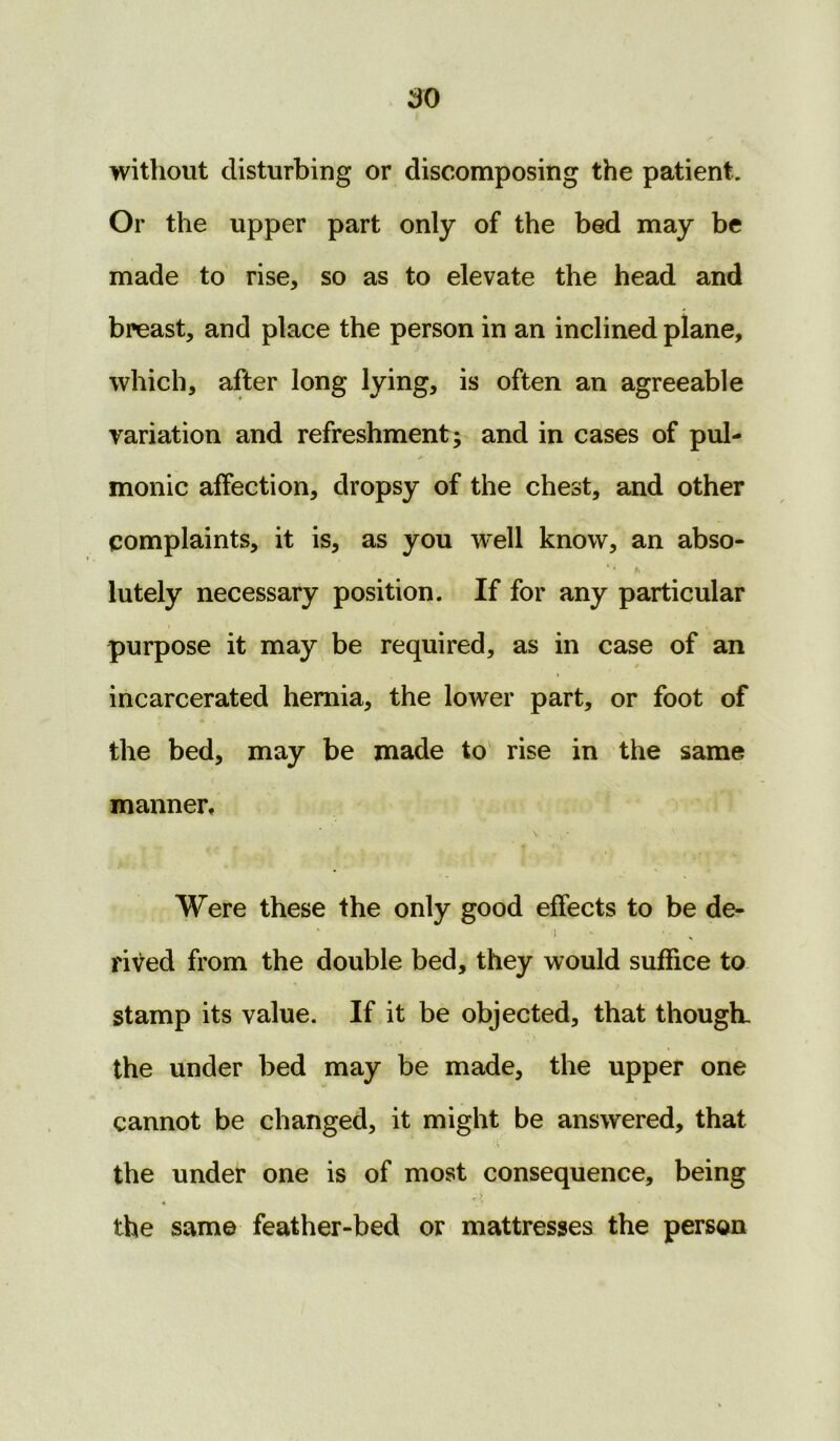 without disturbing or discomposing the patient. Or the upper part only of the bed may be made to rise, so as to elevate the head and breast, and place the person in an inclined plane, which, after long lying, is often an agreeable variation and refreshment; and in cases of pul- monic affection, dropsy of the chest, and other complaints, it is, as you well know, an abso- • r, lutely necessary position. If for any particular purpose it may be required, as in case of an incarcerated hernia, the lower part, or foot of the bed, may be made to rise in the same manner. Were these the only good effects to be de- ■ ’ i - • rived from the double bed, they would suffice to stamp its value. If it be objected, that though, the under bed may be made, the upper one cannot be changed, it might be answered, that the under one is of most consequence, being the same feather-bed or mattresses the person