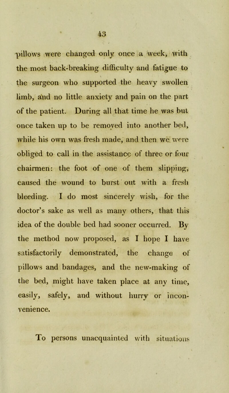 pillows were changed only once a week, with the most back-breaking difficulty and fatigue to the surgeon who supported the heavy swollen limb, and no little anxiety and pain on the part of the patient. During all that time he was but once taken up to be removed into another bed, while his own was fresh made, and then we were obliged to call in the assistance of three or four chairmen: the foot of one of them slipping, caused the wound to burst out with a fresh bleeding. I do most sincerely wish, for the doctor’s sake as well as many others, that this idea of the double bed had sooner occurred. % the method now proposed, as I hope I have satisfactorily demonstrated, the change of pillows and bandages, and the new-making of the bed, might have taken place at any time, easily, safely, and without hurry or incon- venience. To persons unacquainted with situations