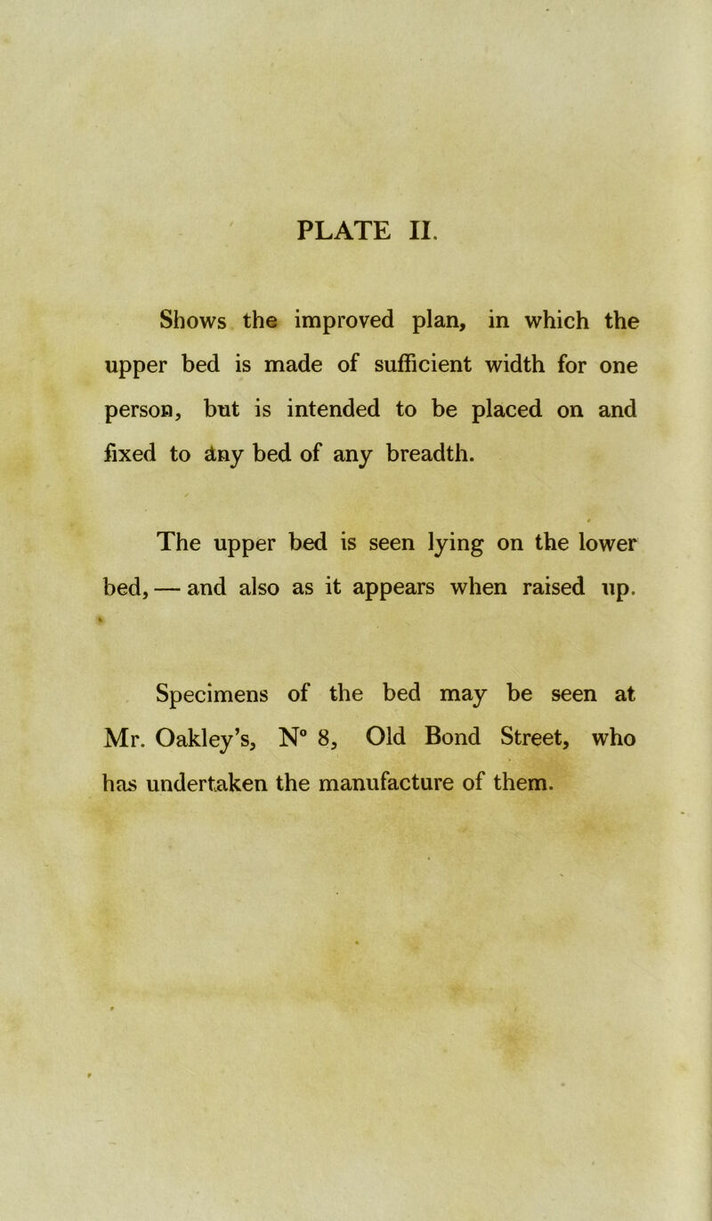 Shows the improved plan, in which the upper bed is made of sufficient width for one person, but is intended to be placed on and fixed to &ny bed of any breadth. The upper bed is seen lying on the lower bed, — and also as it appears when raised up. i Specimens of the bed may be seen at Mr. Oakley’s, N° 8, Old Bond Street, who has undertaken the manufacture of them.