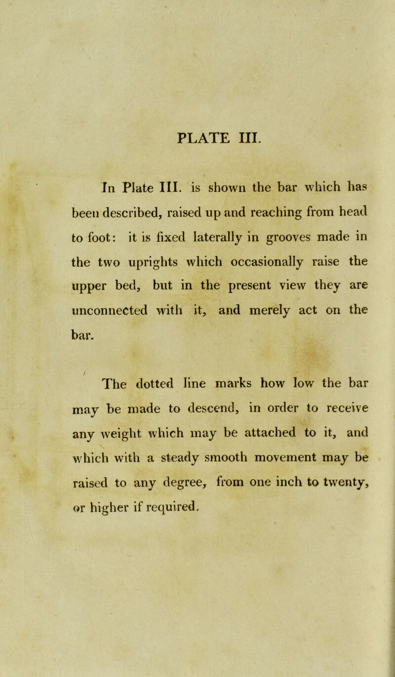 In Plate III. is shown the bar which has been described, raised up and reaching from head to foot: it is fixed laterally in grooves made in the two uprights which occasionally raise the upper bed, but in the present view they are / unconnected with it, and merely act on the bar. / The dotted line marks how low the bar may be made to descend, in order to receive any weight which may be attached to it, and \ % which with a steady smooth movement may be raised to any degree, from one inch to twenty, or higher if required.