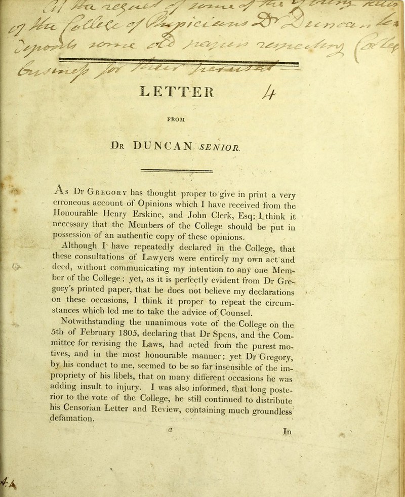 —.... ^ Dr DUNCAN senior. erroneous account of Opinions which I have received from the Honourable Henry Erskine, and John Clerk, Esq; L think it necessary that the Members of the College should be put in possession of an authentic copy of these opinions. Although E have repeatedly declared in the College, that these consultations of Lawyers were entirely my own act and deed, without communicating my intention to any one Mem- ber of the College; yet, as it is perfectly evident from Dr Gre- gory’s printed paper, that he does not believe my declarations ‘ on these occasions, I think it proper to repeat the circum- stances which led me to take the advice of Counsel. Notwithstanding the unanimous vote of the College on the 5th of February 1805, declaring that Dr Spens, and the Com- mittee for revising the Laws, had acted from the purest mo- tives, and in the most honourable manner; yet Dr Gregory, by his conduct to me, seemed to be so far insensible of the im- propriety ot his libels, that on many different occasions he was adding insult to injury. I was also informed, that long poste- lioi to the vote ot the College, he still continued to distribute his Censonan Letter and Review, containing much groundless defamation. 42 . In