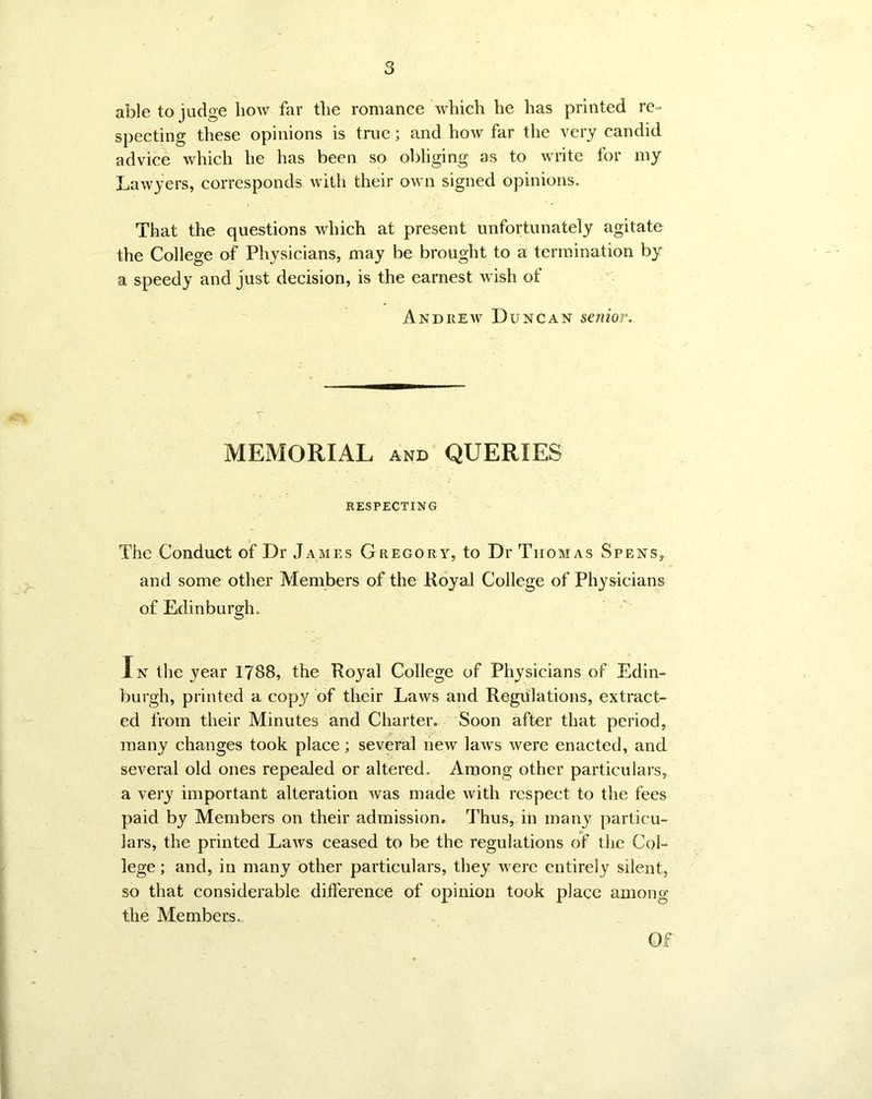 3 able to judge bow far the romance which he has printed re- specting these opinions is true; and how far the very candid advice which he has been so obliging as to write for my Lawyers, corresponds with their own signed opinions. That the questions which at present unfortunately agitate the College of Physicians, may be brought to a termination by a speedy and just decision, is the earnest wish of Andrew Duncan senior. MEMORIAL and QUERIES RESPECTING The Conduct of Dr James Gregory, to Dr Thomas Spens, and some other Members of the Royal College of Physicians of Edinburgh. In the year 1788, the Royal College of Physicians of Edin- burgh, printed a copy of their Laws and Regulations, extract- ed from their Minutes and Charter. Soon after that period, many changes took place; several new laws were enacted, and several old ones repealed or altered. Among other particulars, a very important alteration Avas made with respect to the fees paid by Members on their admission. Thus, in many particu- lars, the printed Laws ceased to be the regulations of the Col- lege ; and, in many other particulars, they were entirely silent, so that considerable difference of opinion took place among the Members. Of