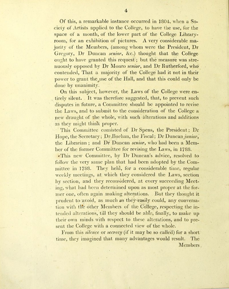 Of this, a remarkable instance occurred in 1804, when a So- ciety of xFrtists applied to the College, to have the use, for the space of a month, of the lower part of the College Library- room, for an exhibition of pictures. A very considerable ma- jority of the Members, (among whom were the President, Dr Gregory, Dr Duncan senior, &c.) thought that the College ought to have granted this request; but the measure was stre- nuously opposed by Dr Monro senior, and Dr Rutherford, who contended, That a majority of the College had it not in their power to grant the use of the Hall, and that this could only be done by unanimity. On this subject, however, the Laws of the College were en- tirely silent. It was therefore suggested, that, to prevent such disputes in future, a Committee should be appointed to revise the Laws,, and to submit to the consideration of the College a new draught of the whole, with such alterations and additions as thqy might think proper. This Committee consisted of Dr Spens, the President; Dr Hope, the Secretary ; Dr,Buchan, the Fiscal; Dr D uncan junior, the Librarian ; and Dr Duncan senior, who had been a Mem- ber of the former Committee for revising the Laws, in 1788. »This new Committee, by Dr Duncan's advice, resolved to follow the very same plan that had been adopted by the Com- mittee in 1788. They held, for a considerable time, regular weekly meetings, at which they considered the Laws, section by section, and they reconsidered, at every succeeding Meet- ing, what had been determined upon as most proper at the for- mer one, often again making alterations. But they thought it prudent to avoid, as much as they easily could, any conversa- tion with tlfe other Members of the College, respecting the in- tended alterations, till they should be able, finally, to make up their own minds with respect to these alterations, and to pre- sent the College with a connected view of the whole. From this silence or secrecy (if it may be so called) for a short time, they imagined that many advantages would result. The Members