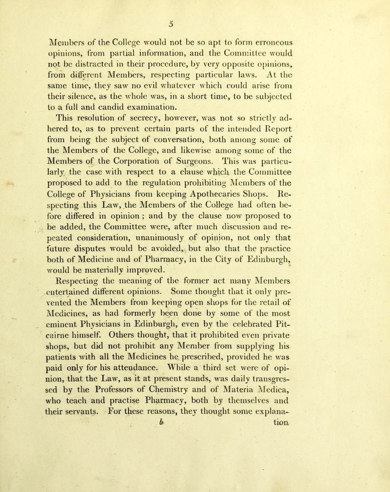 o Members of the College would not be so apt to form erroneous opinions, from partial information, and the Committee would not be distracted in their procedure, by very opposite opinions, from different Members, respecting particular laws. At the same time, they saw no evil whatever which could arise from their silence, as the whole was, in a short time, to be subjected to a full and candid examination. This resolution of secrecy, however, was not so strictly ad- hered to, as to prevent certain parts of the intended Report from being the subject of conversation, both among some of the Members of the College, and likewise among some of the Members of the Corporation of Surgeons. This was particu- larly the case with respect to a clause which the Committee proposed to add to the regulation prohibiting Members of the College of Physicians from keeping Apothecaries Shops. Re- specting this Law, the Members of the College had often be- fore differed in opinion ; and by the clause now proposed to be added, the Committee were, after much discussion and re- peated consideration, unanimously of opinion, not only that future disputes would be avoided, but also that the practice both of Medicine and of Pharmacy, in the City of Edinburgh, would be materially improved. Respecting the meaning of the former act many Members entertained different opinions. Some thought that it only pre- vented the Members from keeping open shops for the retail of Medicines, as had formerly been done by some of the most eminent Physicians in Edinburgh, even by the celebrated Pit- eairne himself. Others thought, that it prohibited even private shops, but did not prohibit any Member from supplying his patients with all the Medicines he prescribed, provided he was paid only for his attendance. While a third set were of opi- nion, that the Law', as it at present stands, w'as daily transgres- sed by the Professors of Chemistry and of Materia Medica, who teach and practise Pharmacy, both by themselves and their servants. For these reasons, they thought some explana- b tion