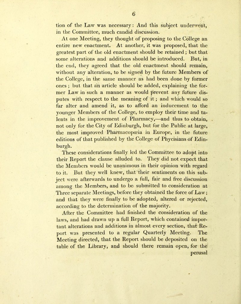 tion of the Law was necessary: And this subject underwent, in the Committee, much candid discussion. At one Meeting, they thought of proposing to the College an entire new enactment. At another, it was proposed, that the greatest part of the old enactment should be retained ; but that some alterations and additions should be introduced. But, in the end, they agreed that the old enactment should remain, without any alteration, to be signed by the future Members of the College, in the same manner as had been done by former ones ; but that an article should be added, explaining the for- mer Law in such a manner as would prevent any future dis- putes with respect to the meaning of it; and which would so far alter and amend it, as to afford an inducement to the younger Members of the College, to employ their time and ta- lents in the improvement of Pharmacy,—and thus to obtain, not only for the City of Edinburgh, but for the Public at large, the most improved Pharmacopoeia in Europe, in the future editions of that published by the College of Phycisians of Edin- burgh. These considerations finally led the Committee to adopt into their Report the clause alluded to. They did not expect that the Members would be unanimous in their opinion with regard to it. But they well knew, that their sentiments on this sub- ject were afterwards to undergo a full, fair and free discussion among the Members, and to be submitted to consideration at Three separate Meetings, before they obtained the force of Law; and that they were finally to be adopted, altered or rejected, according to the determination of the majority. After the Committee had finished the consideration of the laws, and had drawn up a full Report, which contained impor- tant alterations and additions in almost every section, that Re- port was presented to a regular Quarterly Meeting. The Meeting directed, that the Report should be deposited on the table of the Library, and should there remain open, for the perusal