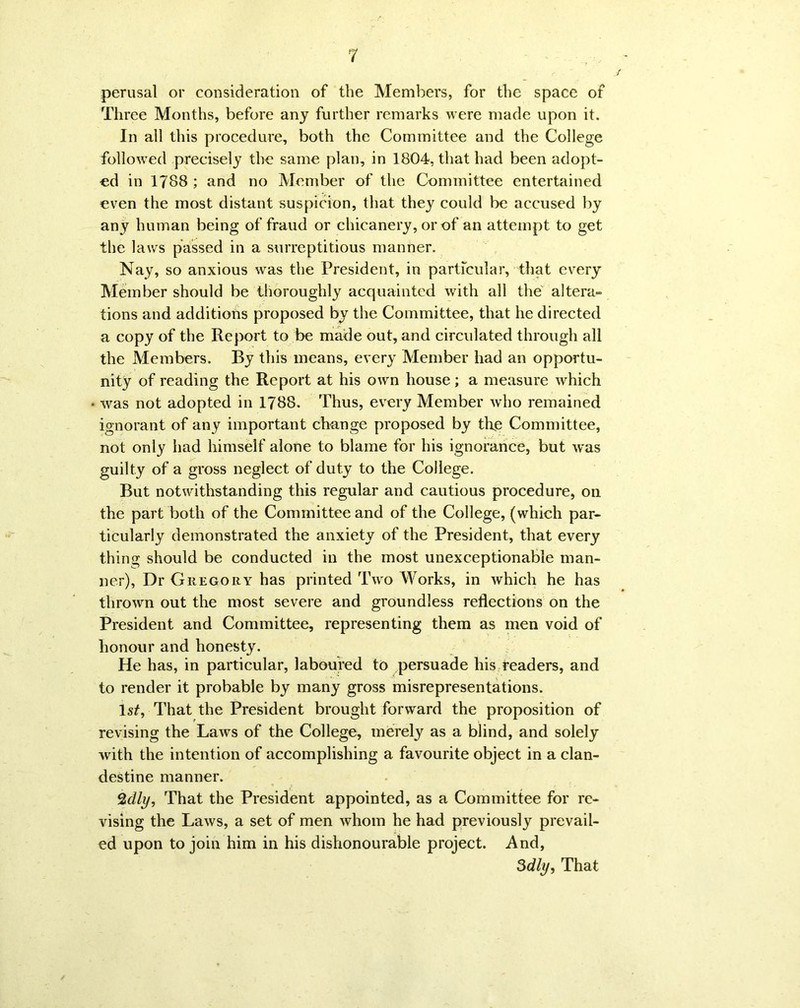 perusal or consideration of the Members, for the space of Three Months, before any further remarks were made upon it. In all this procedure, both the Committee and the College followed precisely the same plan, in 1804, that had been adopt- ed in 1788 ; and no Member of the Committee entertained even the most distant suspicion, that they could be accused by any human being of fraud or chicanery, or of an attempt to get the laws passed in a surreptitious manner. Nay, so anxious was the President, in particular, that every Member should be thoroughly acquainted with all the altera- tions and additions proposed by the Committee, that he directed a copy of the Report to be made out, and circulated through all the Members. By this means, every Member had an opportu- nity of reading the Report at his own house; a measure which was not adopted in 1788. Thus, every Member who remained ignorant of any important change proposed by the Committee, not only had himself alone to blame for his ignorance, but was guilty of a gross neglect of duty to the College. But notwithstanding this regular and cautious procedure, on the part both of the Committee and of the College, (which par- ticularly demonstrated the anxiety of the President, that every thing should be conducted in the most unexceptionable man- ner), Dr Gregory has printed Two Works, in which he has thrown out the most severe and groundless reflections on the President and Committee, representing them as men void of honour and honesty. He has, in particular, laboured to persuade liis readers, and to render it probable by many gross misrepresentations. ls£, That the President brought forward the proposition of revising the Laws of the College, merely as a blind, and solely with the intention of accomplishing a favourite object in a clan- destine manner. %dly, That the President appointed, as a Committee for re- vising the Laws, a set of men whom he had previously prevail- ed upon to join him in his dishonourable project. And, 3dly, That