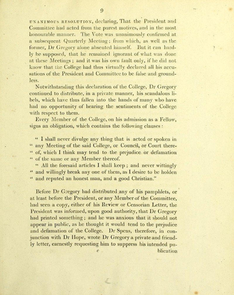 unanimous resolution, declaring, That the President and Committee had acted from the purest motives, and in the most honourable manner. The Vote was unanimously confirmed at a subsequent Quarterly Meeting ; from which, as well as the former, Dr Gregory alone absented himself. But it can hard- ly be supposed, that he remained ignorant of what was done at these Meetings ; and it was his own fault only, if he did not know that the College had thus virtually declared all his accu- sations of the President and Committee to be false and ground- less. Notwithstanding this declaration of the College, Dr Gregory continued to distribute, in a private manner, his scandalous li- bels, which have thus fallen into the hands of many who have had no opportunity of hearing the sentiments of the College with respect to them. Every Member of the College, on his admission as a Fellow, signs an obligation, which contains the following clauses : 44 I shall never divulge any thing that is acted or spoken in 44 any Meeting of the said College, or Council, or Court there- 44 of, which I think may tend to the prejudice or defamation 44 of the same or any Member thereof. 44 All the foresaid articles I shall keep ; and never wittingly 44 and willingly break any one of them, as I desire to be holden 44 and reputed an honest man, and a good Christian.” Before Dr Gregory had distributed any of his pamphlets, or at least before the President, or any Member of the Committee, had seen a copy, either of his Review or Censorian Letter, the President was informed, upon good authority, that Dr Gregory had printed something ; and he was anxious that it should not appear in public, as he thought it would tend to the prejudice and defamation of the College. Dr Spens, therefore, in con- junction with Dr Hope, wrote Dr Gregory a private and friend- ly letter, earnestly requesting him to suppress his intended pu- c blication