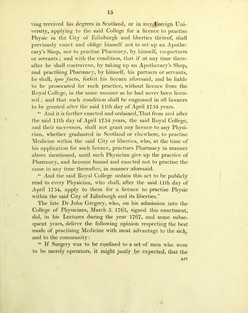 ving received his degrees in Scotland, or in any Foreign Uni- versity, applying to the said College for a licence to practise Physic in the City of Edinburgh and liberties thereof, shall previously enact and oblige himself not to set up an Apothe- cary’s Shop, nor to practise Pharmacy, by himself, co-partners or servants ; and with the condition, that if at any time there- after he shall contravene, by taking up an Apothecary’s Shop, and practising Pharmacy, by himself, his partners or servants, he shall, ipso facto, forfeit his licence aforesaid, and be liable to be prosecuted tor such practice, without licence from the Royal College, in the same manner as he had never been licen- sed ; and that such condition shall be engrossed in all licences to be granted after the said 11th day of April 1754 years. “ And it is further enacted and ordained, That from and after the said 11th day of April 1754 }Tears, the said Royal College, and their successors, shall not grant any licence to any Physi- cian, whether graduated in Scotland or elsewhere, to practise Medicine within the said City or liberties, who, at the time of his application for such licence, practises Pharmacy in manner above mentioned, until such Physician give up the practice of Pharmacy, and become bound and enacted not to practise the same in any time thereafter, in manner aforesaid. “ And the said Ro}ral College ordain this act to be publicly read to every Physician, who shall, after the said 11th day of April 1754, apply to them for a licence to practise Physic within the said City of Edinburgh and its liberties.” The late Dr John Gregory, who, on his admission into the College of Physicians, March 5. 1765, signed this enactment, did, in his Lectures during the year 17(57* and some subse- quent years, deliver the following opinion respecting the best mode of practising Medicine with most advantage to the sick, and to the community: “ If Surgery was to be confined to a set of men who w'ere to be merely operators, it might justly be expected, that the art