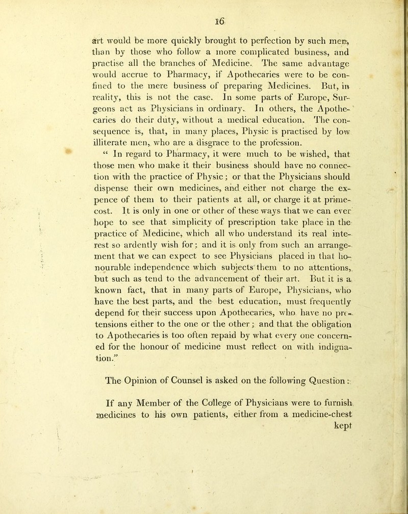 art would be more quickly brought to perfection by such men, than by those who follow a more complicated business, and practise all the branches of Medicine. The same advantage would accrue to Pharmacy, if Apothecaries were to be con- fined to the mere business of preparing Medicines. But, in reality, this is not the case. In some parts of Europe, Sur- geons act as Physicians in ordinary. In others, the Apothe- caries do their duty, without a medical education. The con- sequence is, that, in many places, Physic is practised by low illiterate men, who are a disgrace to the profession. “ In regard to Pharmacy, it were much to be wished, that those men who make it their business should have no connec- tion with the practice of Physic ; or that the Physicians should dispense their own medicines, and either not charge the ex- pence of them to their patients at all, or charge it at prime- cost. It is only in one or other of these ways that we can ever hope to see that simplicity of prescription take place in the practice of Medicine, which all who understand its real inte- rest so ardently wish for; and it is only from such an arrange- ment that we can expect to see Physicians placed in that ho- nourable independence which subjects them to no attentions, but such as tend to the advancement of their art. But it is a known fact, that in many parts of Europe, Physicians, who have the best parts, and the best education, must frequently depend for their success upon Apothecaries, who have no pre- tensions either to the one or the other; and that the obligation to Apothecaries is too often repaid by what every one concern- ed for the honour of medicine must reflect on with indigna- tion .” The Opinion of Counsel is asked on the following Question If any Member of the College of Physicians were to furnish medicines to his own patients, either from a medicine-chest kept I - /