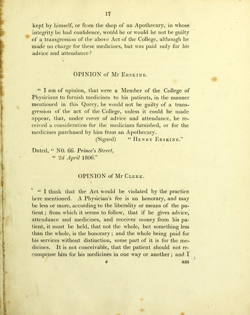 kept by himself, or from the shop of an Apothecary, in whose integrity he had confidence, would he or would he not be guilty of a transgression of the above Act of the College, although he made no charge for these medicines, but was paid only for his advice and attendance ? OPINION of Mr Eiiskine. “ I am of opinion, that were a Member of the College of Physicians to furnish medicines to his patients, in the manner mentioned in this Query, he would not be guilty of a trans- gression of the act of the College, unless it could be made appear, that, under cover of advice and attendance, he re- ceived a consideration for the medicines furnished, or for the medicines purchased by him from an Apothecary. (Signed) “ Henry Erskine/’ Dated, “ NO. 66. Prince’s Street, “ 2d April 1806/’ OPINION of Mr Clerk. “ I think that the Act would be violated by the practice here mentioned. A Physician’s fee is an honorary, and may be less or more, according to the liberality or means of the pa- tient ; from which it seems to follow, that if he gives advice, attendance and medicines, and receives money from his pa- tient, it must be held, that not the whole, but something less than the whole, is the honorary; and the whole being paid for his services without distinction, some part of it is for the me- dicines. It is not conceivable, that the patient should not re- compense him for his medicines in one way or another; and I am e