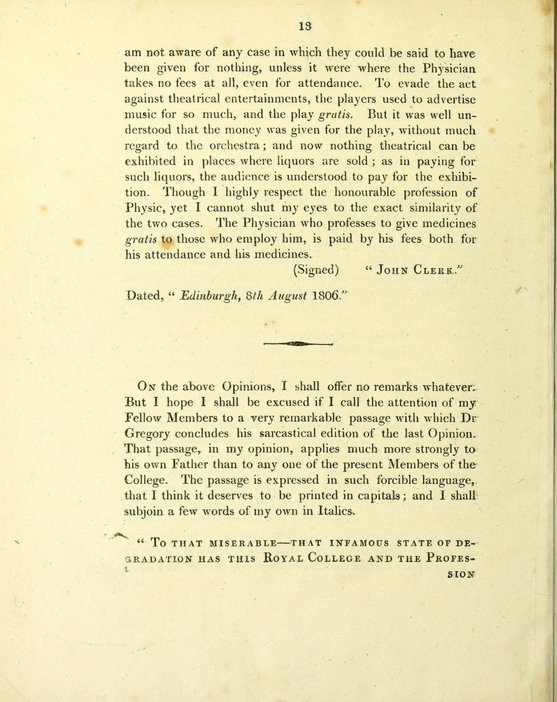 13 am not aware of any case in which they could be said to have been given for nothing, unless it were where the Physician takes no fees at all, even for attendance. To evade the act against theatrical entertainments, the players used to advertise music for so much, and the play gratis. But it was well un- derstood that the money was given for the play, without much regard to the orchestra; and now nothing theatrical can be exhibited in places where liquors are sold ; as in paying for such liquors, the audience is understood to pay for the exhibi- tion. Though 1 highly respect the honourable profession of Physic, yet I cannot shut my eyes to the exact similarity of the two cases. The Physician who professes to give medicines gratis to those who employ him, is paid by his fees both for his attendance and his medicines. (Signed) “ John Clerk Dated, “ Edinburgh, 8th August 1806.” On the above Opinions, I shall offer no remarks whatever. But I hope I shall be excused if I call the attention of my Fellow Members to a very remarkable passage with which Dr Gregory concludes his sarcastical edition of the last Opinion. That passage, in my opinion, applies much more strongly to his own Father than to any one of the present Members of the College. The passage is expressed in such forcible language, that I think it deserves to be printed in capitals; and I shall subjoin a few words of my own in Italics. “ To THAT MISERABLE THAT INEAMOUS STATE OP DE- GRADATION has this Royal College and the Propes- t SION