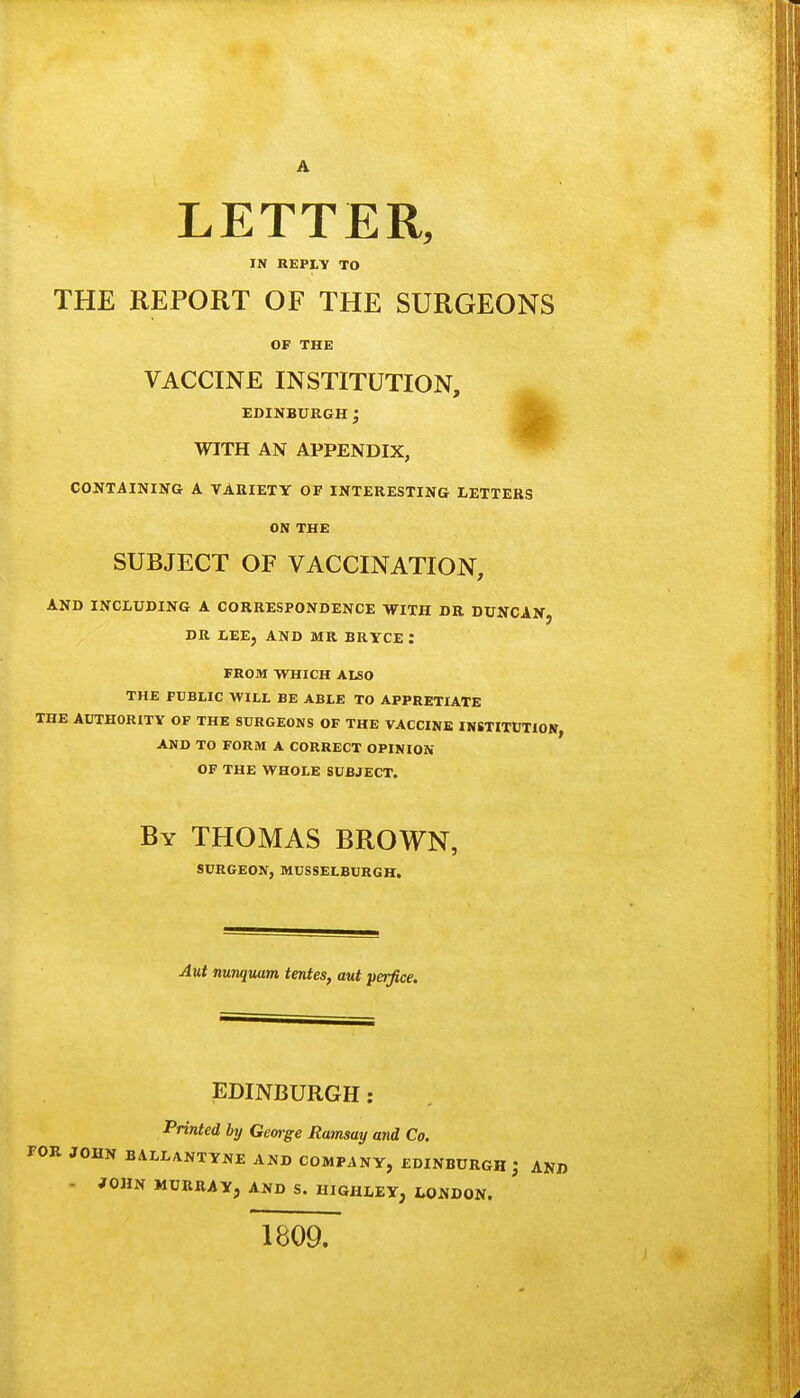 A LETTER, IN REPLY TO THE REPORT OF THE SURGEONS OF THE VACCINE INSTITUTION, EDINBURGH; WITH AN APPENDIX, CONTAINIsra A VARIETY OF INTERESTING LETTERS ON THE SUBJECT OF VACCINATION, AND INCLUDING A CORRESPONDENCE WITH DR DUNCAN, DR LEE, AND MR BRYCE : FROM WHICH Also THE PUBLIC WILL BE ABLE TO APPRETIATE THE AUTHORITY OF THE SURGEONS OF THE VACCINE INSTITUTION AND TO FORM A CORRECT OPINION OF THE WHOLE SUBJECT. By THOMAS BROWN, SURGEON, MUSSELBURGH. Aut nunquam tentes, aut perfice. EDINBURGH: Printed by George Ramsay and Co. FOR JOHN BALL/VNTYNE AND COMPANY, EDINBURGH J AND - JOHN MURRAY, AND S. HIGHLEY, hOUDON. 1809.