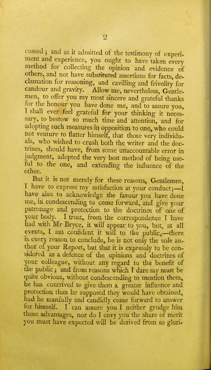 cussed J and as it admitted of the testimony of experi- ment and experience, you ought to have taken every method for collecting the opinion and evidence of others, and not have substituted assertions for facts, de- clamation for reasoning, and cavilling and frivolity for candour and gravity. Allow me, nevertheless, Gentle- men, to offer you my most sincere and grateful thanks for the honour you have done me, and to assure you, I shall ever feel grateful for your thinking it neces- sary, to bestow so much time and attention, and for adopting such measures in opposition to one, who could not venture to flatter himself, that those very individu- als, who wished to crush both the writer and the doc- trines, should have, from some unaccountable error in judgment, adopted the very best method of being use- ful to the one, and extending the hifluence of the other. But it is not merely for these reasons, Gentlemen, I have to express my satisfaction at your conduct;—1 have also to ackiiowkdge the favour you have done me, in condescending to come forward, and give your patronage and protection, to the doctrines of one of you^ body. I trust, from the correspondence I have had with Mr Bryce, it will appeal* to you, but, at all events,, I am confident it will to the public^—there, is. every reason to conclude^ he is not only the sole au- thor of your Report, but tint it is expressly to be con- sidered as a defence of the opinions and doctrines of your colleague, widiout any regard to the benefit of the public ; and from reasons which I dare say must be quite obvious, without condescending to mention them, he has contrived to give them a greater influence and protection than he supposed they would have obtained, had' he manfully and candidly come forward to answer for himself. I can assure you I neither grudge him those advantages, nor do I envy you the share of merit you must have expected will be derived from so glori-