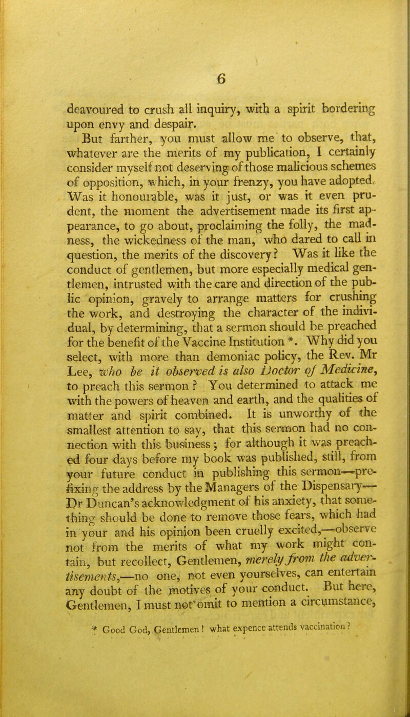 deavoured to crush all inquiry, with a spirit bordering upon envy and despair. But farther, you must allow me to observe, that, whatever are the merits of my publication, 1 certainly consider myself not deserving of those malicious schemes of opposition, which, in your frenzy, you have adopted. Was it honourable, was it just, or was it even pru- dent, the moment the advertisement made its first ap- pearance, to go about, proclaiming the folly, the mad- ness, the wickedness of the man, who dared to call in question, the merits of the discovery ? Was it like the conduct of gentlemen, but more especially medical gen- tlemen, intrusted with the care and direction of the pub- lic opinion, gravely to arrange matters for crushing the work, and destroying the character of the indi\i- dual, by determining, that a sermon should be preached for the benefit of the Vaccine Institution *. Why did you select, with more than demoniac policy, the Rev. Mr Lee, who be it oUermd is also Doctor of Medicine, to preach this sermon ? You determined to attack me with the powers of heaven and earth, and the qualities of matter and spirit combined. It is unworthy of the smallest attention to say, that this sermon had no con- nection with this business ; for although it was preach- ed four days before my book was published, still, from your future conduct in publishing this sermon—pre- fixing the address by the Managers of the Dispensaiy— Dr Duncan's acknowledgment of his anxiety, that some- thing should be done to remove those fears, which had in your and his opinion been cruelly excited,—observe not from the merits of what my work might con- tain, but recollect, Gentlemen, merely from the cuher- tisements,—no one, not even yourselves, can entertam any doubt of the motives of your cwiduct. But here. Gentlemen, I must nof omit to mention a circumstance, * Good God, Gentlemen! what expence attends vaccination ?